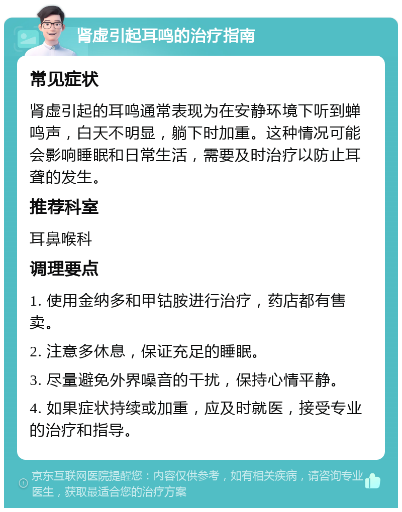 肾虚引起耳鸣的治疗指南 常见症状 肾虚引起的耳鸣通常表现为在安静环境下听到蝉鸣声，白天不明显，躺下时加重。这种情况可能会影响睡眠和日常生活，需要及时治疗以防止耳聋的发生。 推荐科室 耳鼻喉科 调理要点 1. 使用金纳多和甲钴胺进行治疗，药店都有售卖。 2. 注意多休息，保证充足的睡眠。 3. 尽量避免外界噪音的干扰，保持心情平静。 4. 如果症状持续或加重，应及时就医，接受专业的治疗和指导。