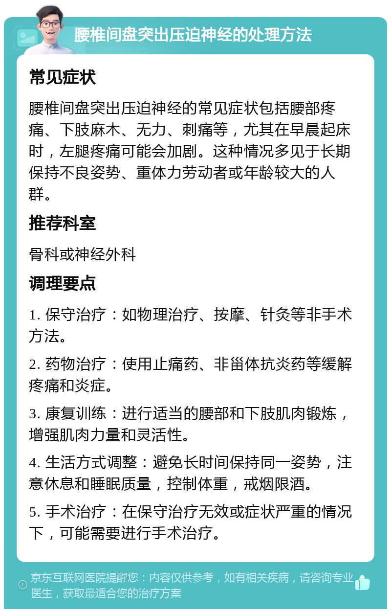 腰椎间盘突出压迫神经的处理方法 常见症状 腰椎间盘突出压迫神经的常见症状包括腰部疼痛、下肢麻木、无力、刺痛等，尤其在早晨起床时，左腿疼痛可能会加剧。这种情况多见于长期保持不良姿势、重体力劳动者或年龄较大的人群。 推荐科室 骨科或神经外科 调理要点 1. 保守治疗：如物理治疗、按摩、针灸等非手术方法。 2. 药物治疗：使用止痛药、非甾体抗炎药等缓解疼痛和炎症。 3. 康复训练：进行适当的腰部和下肢肌肉锻炼，增强肌肉力量和灵活性。 4. 生活方式调整：避免长时间保持同一姿势，注意休息和睡眠质量，控制体重，戒烟限酒。 5. 手术治疗：在保守治疗无效或症状严重的情况下，可能需要进行手术治疗。