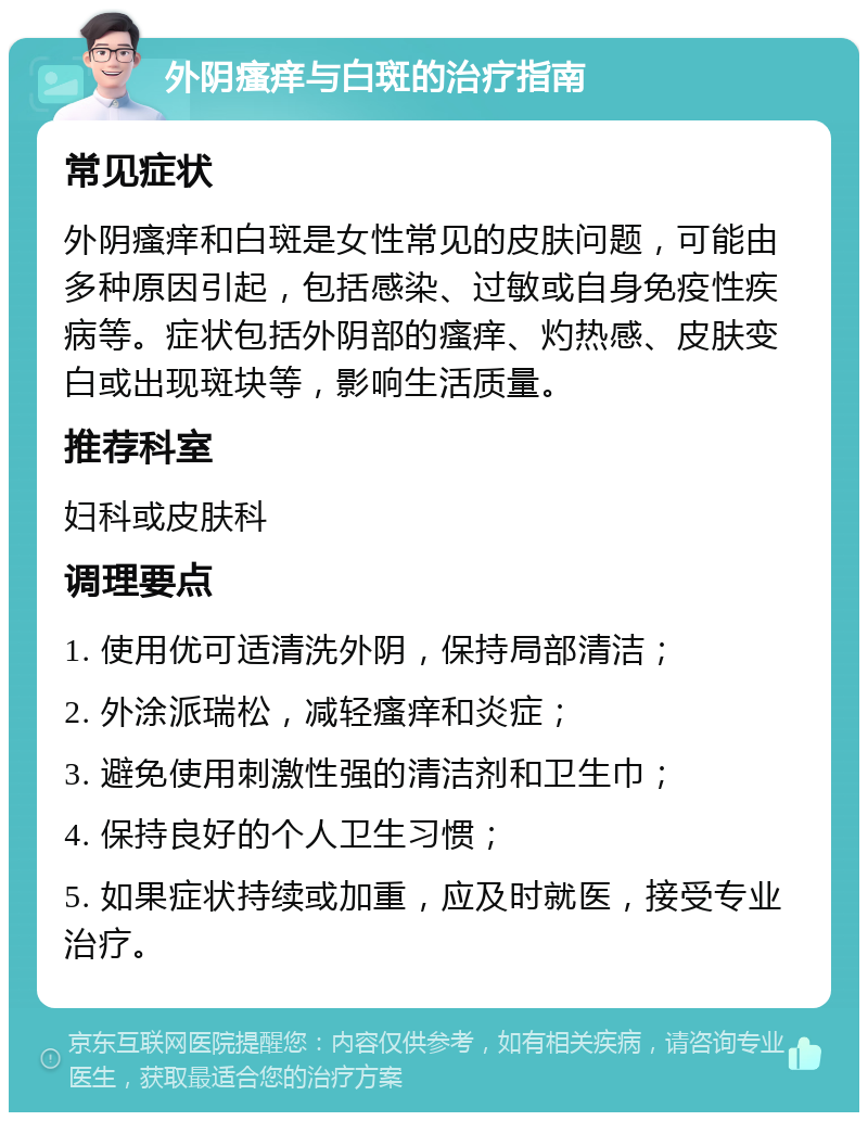 外阴瘙痒与白斑的治疗指南 常见症状 外阴瘙痒和白斑是女性常见的皮肤问题，可能由多种原因引起，包括感染、过敏或自身免疫性疾病等。症状包括外阴部的瘙痒、灼热感、皮肤变白或出现斑块等，影响生活质量。 推荐科室 妇科或皮肤科 调理要点 1. 使用优可适清洗外阴，保持局部清洁； 2. 外涂派瑞松，减轻瘙痒和炎症； 3. 避免使用刺激性强的清洁剂和卫生巾； 4. 保持良好的个人卫生习惯； 5. 如果症状持续或加重，应及时就医，接受专业治疗。