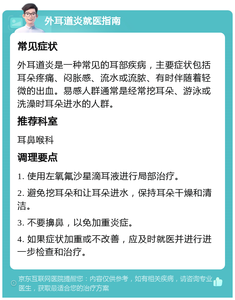 外耳道炎就医指南 常见症状 外耳道炎是一种常见的耳部疾病，主要症状包括耳朵疼痛、闷胀感、流水或流脓、有时伴随着轻微的出血。易感人群通常是经常挖耳朵、游泳或洗澡时耳朵进水的人群。 推荐科室 耳鼻喉科 调理要点 1. 使用左氧氟沙星滴耳液进行局部治疗。 2. 避免挖耳朵和让耳朵进水，保持耳朵干燥和清洁。 3. 不要擤鼻，以免加重炎症。 4. 如果症状加重或不改善，应及时就医并进行进一步检查和治疗。