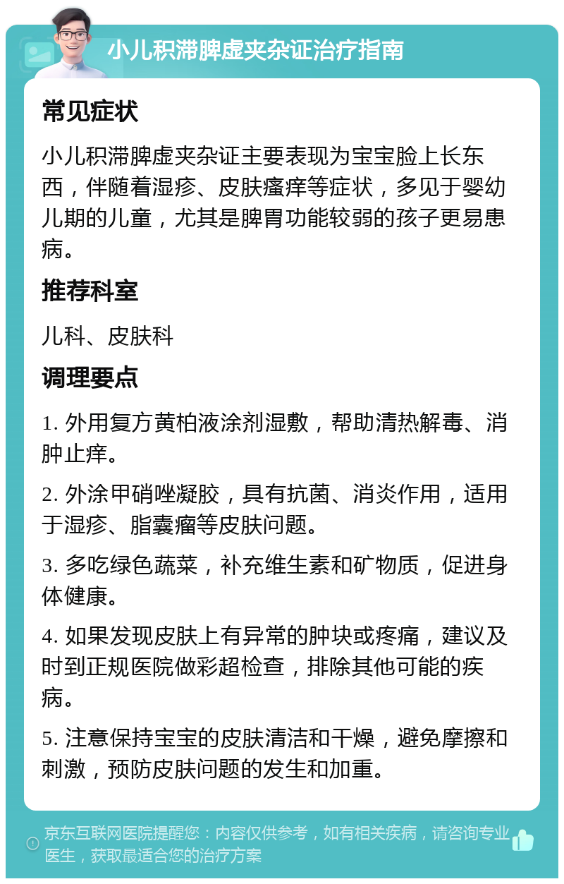 小儿积滞脾虚夹杂证治疗指南 常见症状 小儿积滞脾虚夹杂证主要表现为宝宝脸上长东西，伴随着湿疹、皮肤瘙痒等症状，多见于婴幼儿期的儿童，尤其是脾胃功能较弱的孩子更易患病。 推荐科室 儿科、皮肤科 调理要点 1. 外用复方黄柏液涂剂湿敷，帮助清热解毒、消肿止痒。 2. 外涂甲硝唑凝胶，具有抗菌、消炎作用，适用于湿疹、脂囊瘤等皮肤问题。 3. 多吃绿色蔬菜，补充维生素和矿物质，促进身体健康。 4. 如果发现皮肤上有异常的肿块或疼痛，建议及时到正规医院做彩超检查，排除其他可能的疾病。 5. 注意保持宝宝的皮肤清洁和干燥，避免摩擦和刺激，预防皮肤问题的发生和加重。