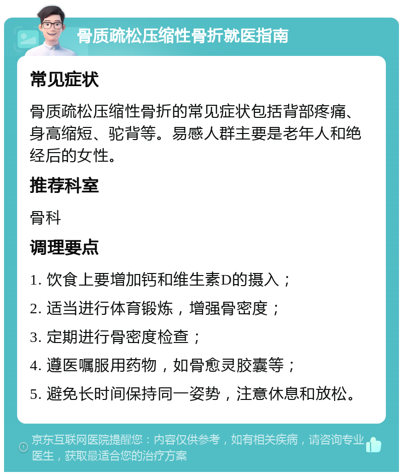 骨质疏松压缩性骨折就医指南 常见症状 骨质疏松压缩性骨折的常见症状包括背部疼痛、身高缩短、驼背等。易感人群主要是老年人和绝经后的女性。 推荐科室 骨科 调理要点 1. 饮食上要增加钙和维生素D的摄入； 2. 适当进行体育锻炼，增强骨密度； 3. 定期进行骨密度检查； 4. 遵医嘱服用药物，如骨愈灵胶囊等； 5. 避免长时间保持同一姿势，注意休息和放松。