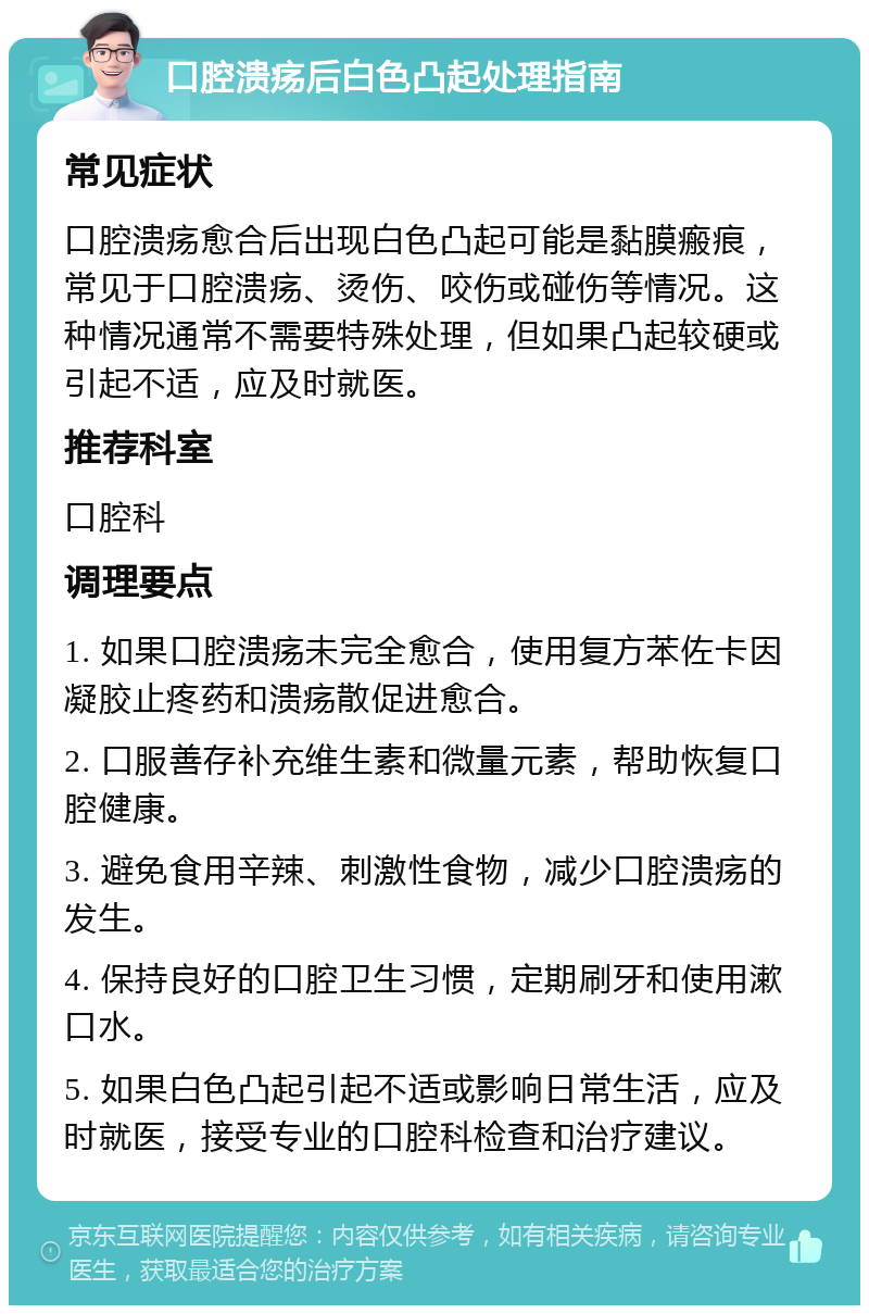 口腔溃疡后白色凸起处理指南 常见症状 口腔溃疡愈合后出现白色凸起可能是黏膜瘢痕，常见于口腔溃疡、烫伤、咬伤或碰伤等情况。这种情况通常不需要特殊处理，但如果凸起较硬或引起不适，应及时就医。 推荐科室 口腔科 调理要点 1. 如果口腔溃疡未完全愈合，使用复方苯佐卡因凝胶止疼药和溃疡散促进愈合。 2. 口服善存补充维生素和微量元素，帮助恢复口腔健康。 3. 避免食用辛辣、刺激性食物，减少口腔溃疡的发生。 4. 保持良好的口腔卫生习惯，定期刷牙和使用漱口水。 5. 如果白色凸起引起不适或影响日常生活，应及时就医，接受专业的口腔科检查和治疗建议。