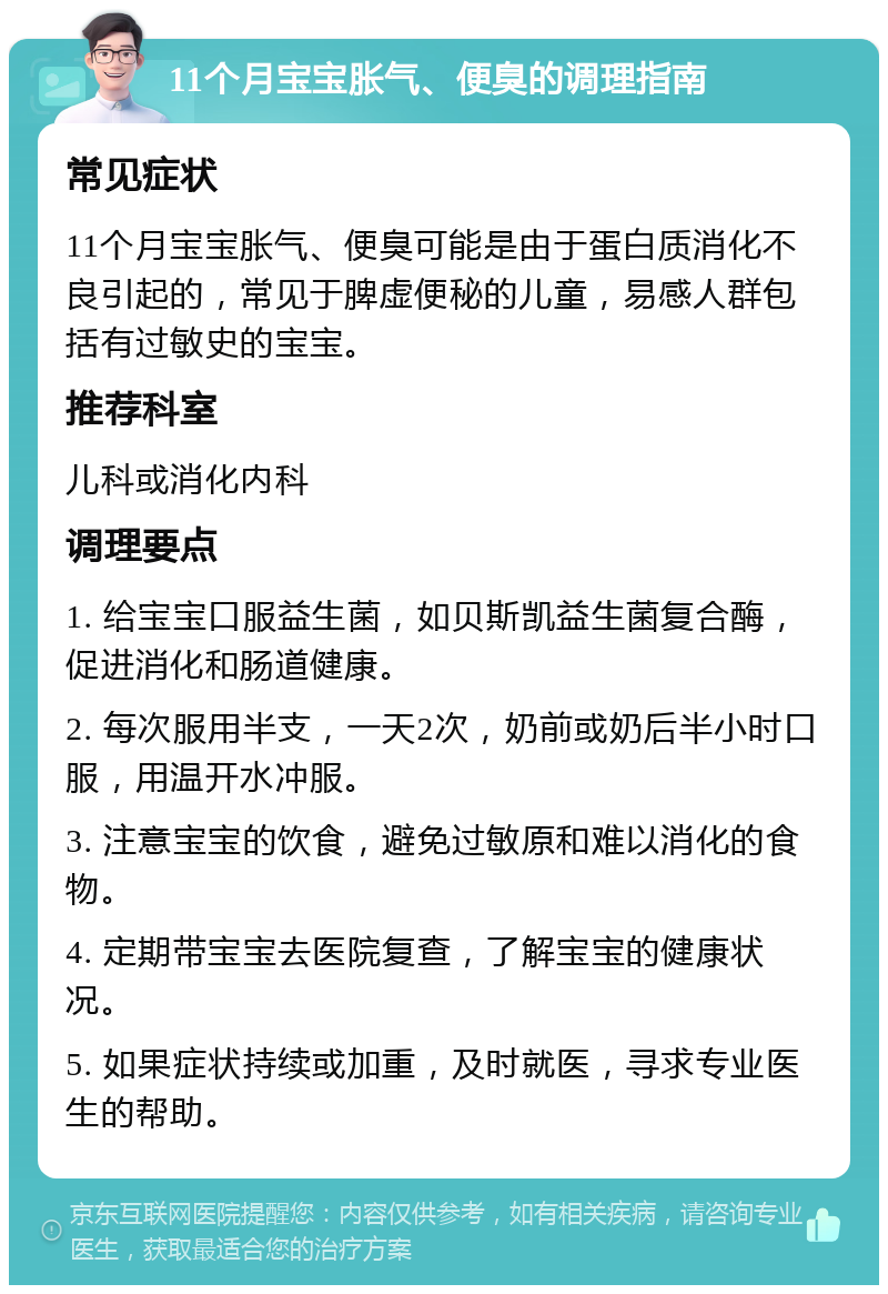 11个月宝宝胀气、便臭的调理指南 常见症状 11个月宝宝胀气、便臭可能是由于蛋白质消化不良引起的，常见于脾虚便秘的儿童，易感人群包括有过敏史的宝宝。 推荐科室 儿科或消化内科 调理要点 1. 给宝宝口服益生菌，如贝斯凯益生菌复合酶，促进消化和肠道健康。 2. 每次服用半支，一天2次，奶前或奶后半小时口服，用温开水冲服。 3. 注意宝宝的饮食，避免过敏原和难以消化的食物。 4. 定期带宝宝去医院复查，了解宝宝的健康状况。 5. 如果症状持续或加重，及时就医，寻求专业医生的帮助。