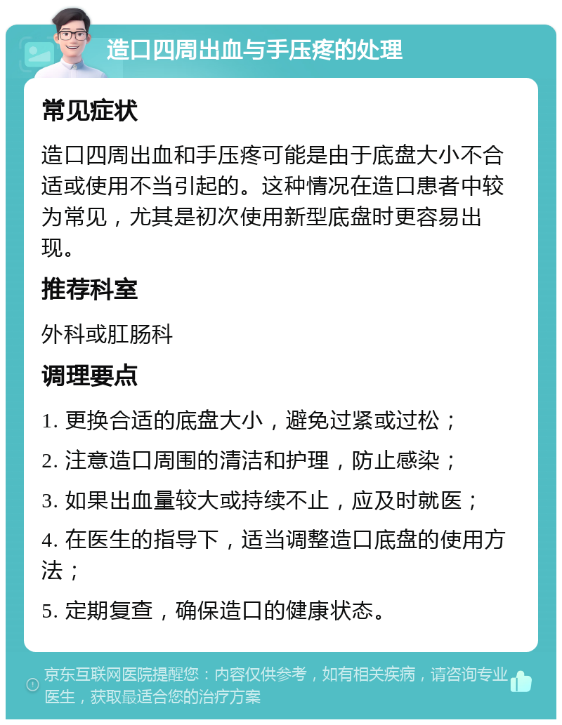 造口四周出血与手压疼的处理 常见症状 造口四周出血和手压疼可能是由于底盘大小不合适或使用不当引起的。这种情况在造口患者中较为常见，尤其是初次使用新型底盘时更容易出现。 推荐科室 外科或肛肠科 调理要点 1. 更换合适的底盘大小，避免过紧或过松； 2. 注意造口周围的清洁和护理，防止感染； 3. 如果出血量较大或持续不止，应及时就医； 4. 在医生的指导下，适当调整造口底盘的使用方法； 5. 定期复查，确保造口的健康状态。