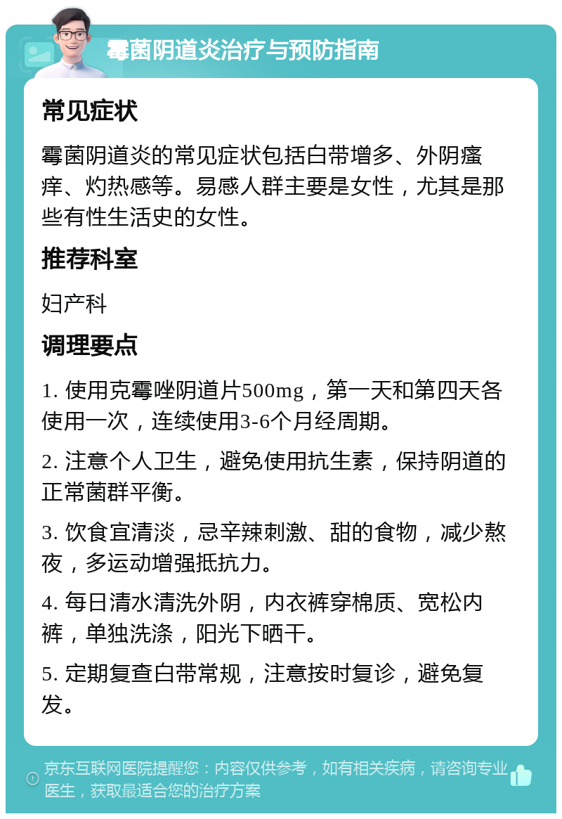 霉菌阴道炎治疗与预防指南 常见症状 霉菌阴道炎的常见症状包括白带增多、外阴瘙痒、灼热感等。易感人群主要是女性，尤其是那些有性生活史的女性。 推荐科室 妇产科 调理要点 1. 使用克霉唑阴道片500mg，第一天和第四天各使用一次，连续使用3-6个月经周期。 2. 注意个人卫生，避免使用抗生素，保持阴道的正常菌群平衡。 3. 饮食宜清淡，忌辛辣刺激、甜的食物，减少熬夜，多运动增强抵抗力。 4. 每日清水清洗外阴，内衣裤穿棉质、宽松内裤，单独洗涤，阳光下晒干。 5. 定期复查白带常规，注意按时复诊，避免复发。