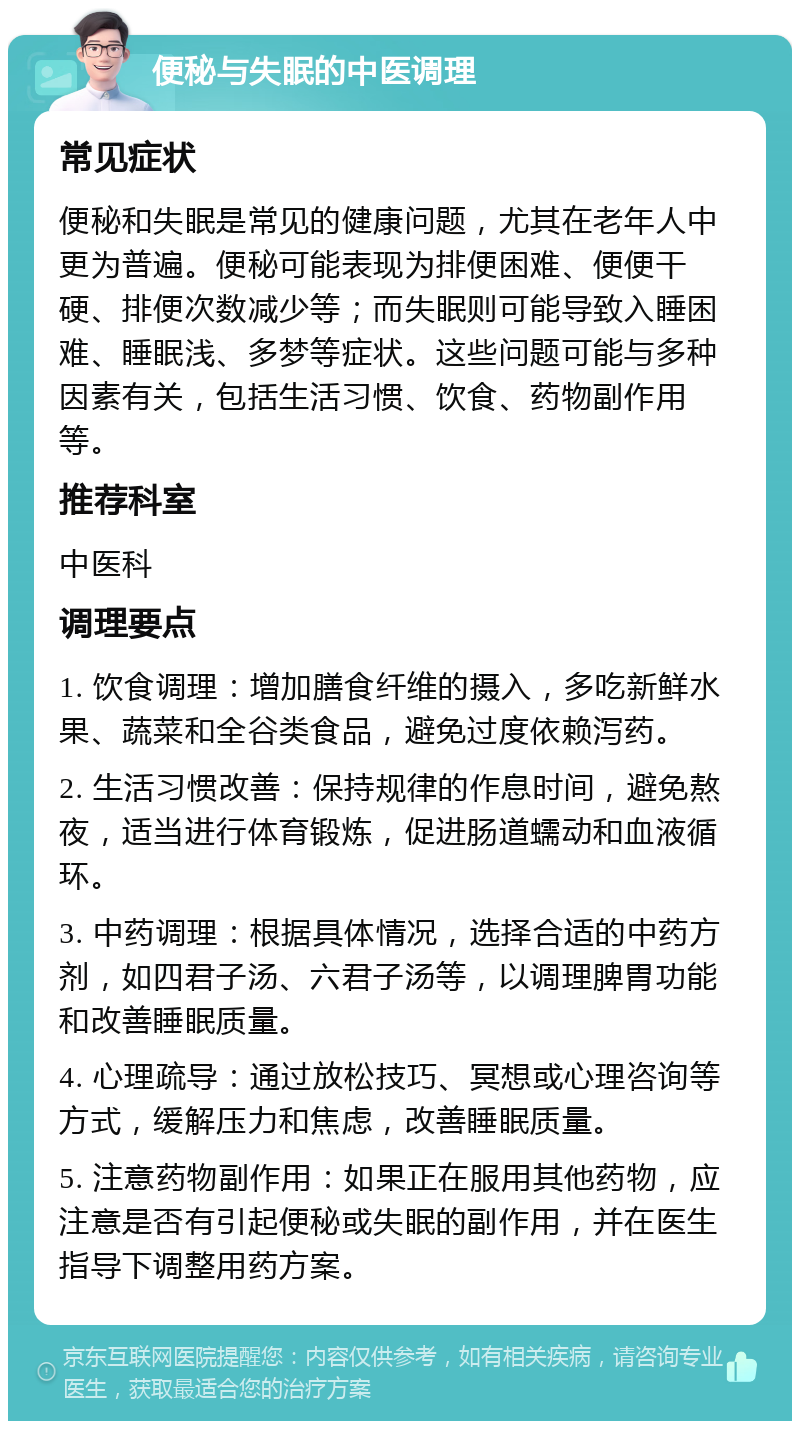 便秘与失眠的中医调理 常见症状 便秘和失眠是常见的健康问题，尤其在老年人中更为普遍。便秘可能表现为排便困难、便便干硬、排便次数减少等；而失眠则可能导致入睡困难、睡眠浅、多梦等症状。这些问题可能与多种因素有关，包括生活习惯、饮食、药物副作用等。 推荐科室 中医科 调理要点 1. 饮食调理：增加膳食纤维的摄入，多吃新鲜水果、蔬菜和全谷类食品，避免过度依赖泻药。 2. 生活习惯改善：保持规律的作息时间，避免熬夜，适当进行体育锻炼，促进肠道蠕动和血液循环。 3. 中药调理：根据具体情况，选择合适的中药方剂，如四君子汤、六君子汤等，以调理脾胃功能和改善睡眠质量。 4. 心理疏导：通过放松技巧、冥想或心理咨询等方式，缓解压力和焦虑，改善睡眠质量。 5. 注意药物副作用：如果正在服用其他药物，应注意是否有引起便秘或失眠的副作用，并在医生指导下调整用药方案。