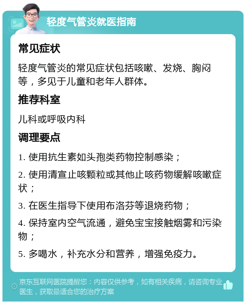 轻度气管炎就医指南 常见症状 轻度气管炎的常见症状包括咳嗽、发烧、胸闷等，多见于儿童和老年人群体。 推荐科室 儿科或呼吸内科 调理要点 1. 使用抗生素如头孢类药物控制感染； 2. 使用清宣止咳颗粒或其他止咳药物缓解咳嗽症状； 3. 在医生指导下使用布洛芬等退烧药物； 4. 保持室内空气流通，避免宝宝接触烟雾和污染物； 5. 多喝水，补充水分和营养，增强免疫力。