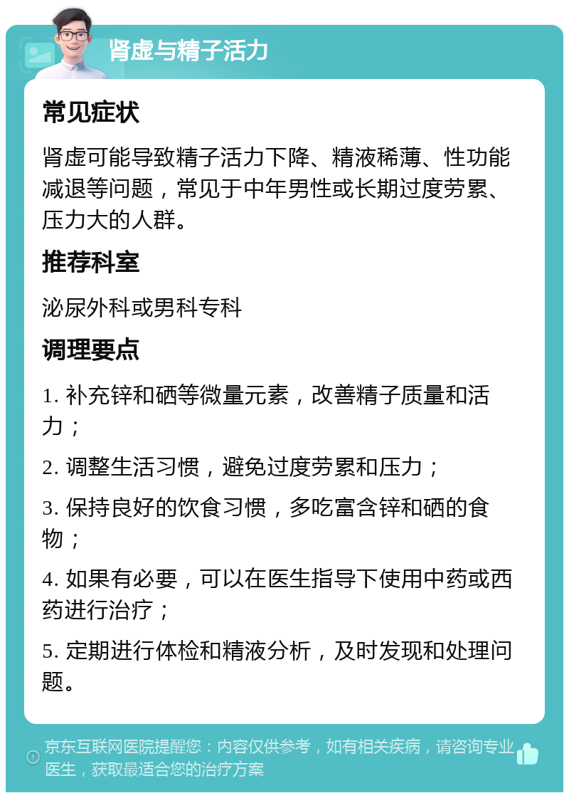 肾虚与精子活力 常见症状 肾虚可能导致精子活力下降、精液稀薄、性功能减退等问题，常见于中年男性或长期过度劳累、压力大的人群。 推荐科室 泌尿外科或男科专科 调理要点 1. 补充锌和硒等微量元素，改善精子质量和活力； 2. 调整生活习惯，避免过度劳累和压力； 3. 保持良好的饮食习惯，多吃富含锌和硒的食物； 4. 如果有必要，可以在医生指导下使用中药或西药进行治疗； 5. 定期进行体检和精液分析，及时发现和处理问题。