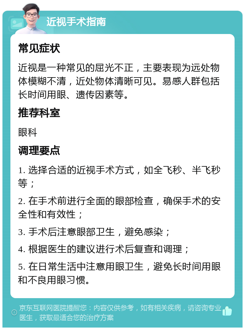 近视手术指南 常见症状 近视是一种常见的屈光不正，主要表现为远处物体模糊不清，近处物体清晰可见。易感人群包括长时间用眼、遗传因素等。 推荐科室 眼科 调理要点 1. 选择合适的近视手术方式，如全飞秒、半飞秒等； 2. 在手术前进行全面的眼部检查，确保手术的安全性和有效性； 3. 手术后注意眼部卫生，避免感染； 4. 根据医生的建议进行术后复查和调理； 5. 在日常生活中注意用眼卫生，避免长时间用眼和不良用眼习惯。