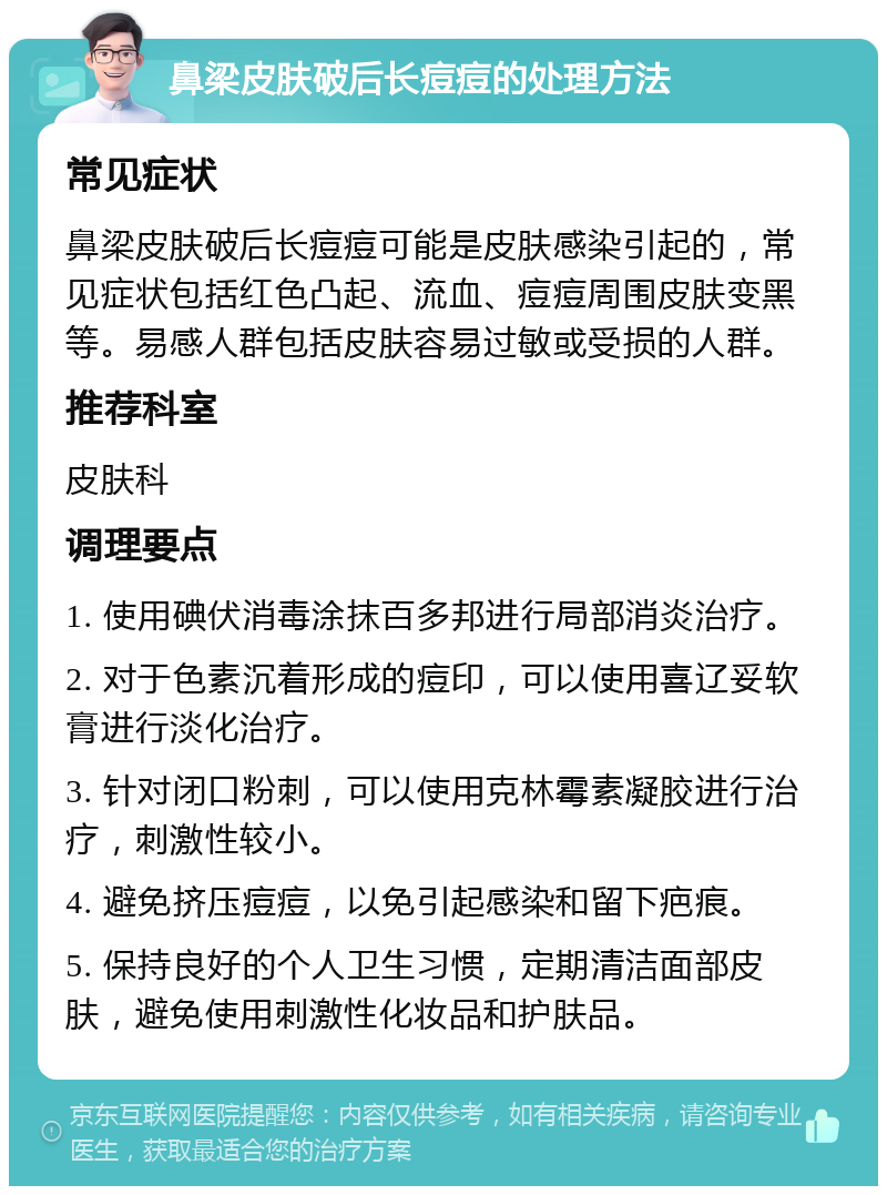 鼻梁皮肤破后长痘痘的处理方法 常见症状 鼻梁皮肤破后长痘痘可能是皮肤感染引起的，常见症状包括红色凸起、流血、痘痘周围皮肤变黑等。易感人群包括皮肤容易过敏或受损的人群。 推荐科室 皮肤科 调理要点 1. 使用碘伏消毒涂抹百多邦进行局部消炎治疗。 2. 对于色素沉着形成的痘印，可以使用喜辽妥软膏进行淡化治疗。 3. 针对闭口粉刺，可以使用克林霉素凝胶进行治疗，刺激性较小。 4. 避免挤压痘痘，以免引起感染和留下疤痕。 5. 保持良好的个人卫生习惯，定期清洁面部皮肤，避免使用刺激性化妆品和护肤品。