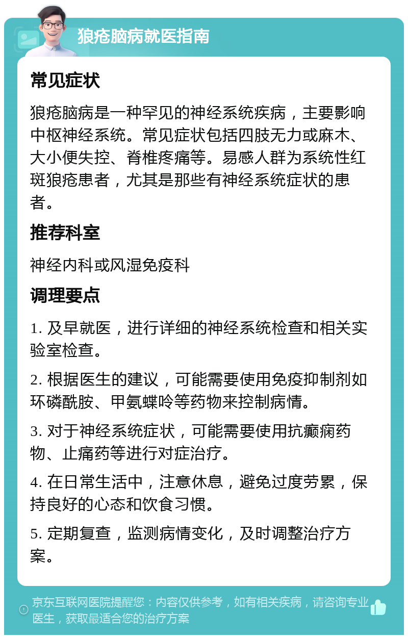 狼疮脑病就医指南 常见症状 狼疮脑病是一种罕见的神经系统疾病，主要影响中枢神经系统。常见症状包括四肢无力或麻木、大小便失控、脊椎疼痛等。易感人群为系统性红斑狼疮患者，尤其是那些有神经系统症状的患者。 推荐科室 神经内科或风湿免疫科 调理要点 1. 及早就医，进行详细的神经系统检查和相关实验室检查。 2. 根据医生的建议，可能需要使用免疫抑制剂如环磷酰胺、甲氨蝶呤等药物来控制病情。 3. 对于神经系统症状，可能需要使用抗癫痫药物、止痛药等进行对症治疗。 4. 在日常生活中，注意休息，避免过度劳累，保持良好的心态和饮食习惯。 5. 定期复查，监测病情变化，及时调整治疗方案。