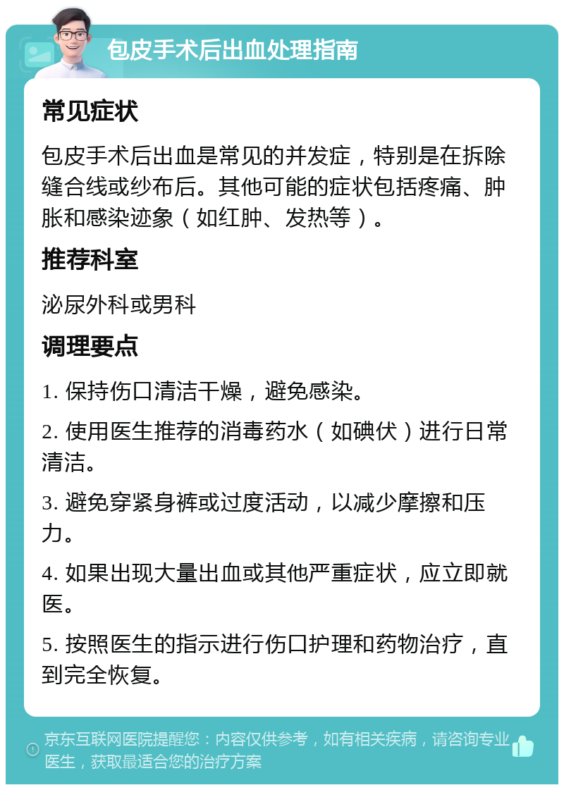 包皮手术后出血处理指南 常见症状 包皮手术后出血是常见的并发症，特别是在拆除缝合线或纱布后。其他可能的症状包括疼痛、肿胀和感染迹象（如红肿、发热等）。 推荐科室 泌尿外科或男科 调理要点 1. 保持伤口清洁干燥，避免感染。 2. 使用医生推荐的消毒药水（如碘伏）进行日常清洁。 3. 避免穿紧身裤或过度活动，以减少摩擦和压力。 4. 如果出现大量出血或其他严重症状，应立即就医。 5. 按照医生的指示进行伤口护理和药物治疗，直到完全恢复。