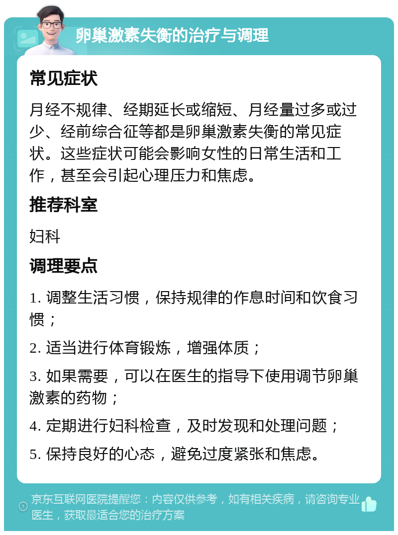 卵巢激素失衡的治疗与调理 常见症状 月经不规律、经期延长或缩短、月经量过多或过少、经前综合征等都是卵巢激素失衡的常见症状。这些症状可能会影响女性的日常生活和工作，甚至会引起心理压力和焦虑。 推荐科室 妇科 调理要点 1. 调整生活习惯，保持规律的作息时间和饮食习惯； 2. 适当进行体育锻炼，增强体质； 3. 如果需要，可以在医生的指导下使用调节卵巢激素的药物； 4. 定期进行妇科检查，及时发现和处理问题； 5. 保持良好的心态，避免过度紧张和焦虑。