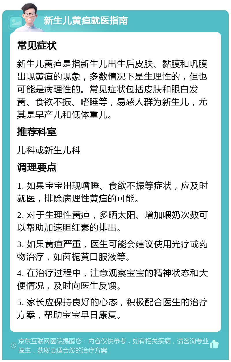 新生儿黄疸就医指南 常见症状 新生儿黄疸是指新生儿出生后皮肤、黏膜和巩膜出现黄疸的现象，多数情况下是生理性的，但也可能是病理性的。常见症状包括皮肤和眼白发黄、食欲不振、嗜睡等，易感人群为新生儿，尤其是早产儿和低体重儿。 推荐科室 儿科或新生儿科 调理要点 1. 如果宝宝出现嗜睡、食欲不振等症状，应及时就医，排除病理性黄疸的可能。 2. 对于生理性黄疸，多晒太阳、增加喂奶次数可以帮助加速胆红素的排出。 3. 如果黄疸严重，医生可能会建议使用光疗或药物治疗，如茵栀黄口服液等。 4. 在治疗过程中，注意观察宝宝的精神状态和大便情况，及时向医生反馈。 5. 家长应保持良好的心态，积极配合医生的治疗方案，帮助宝宝早日康复。