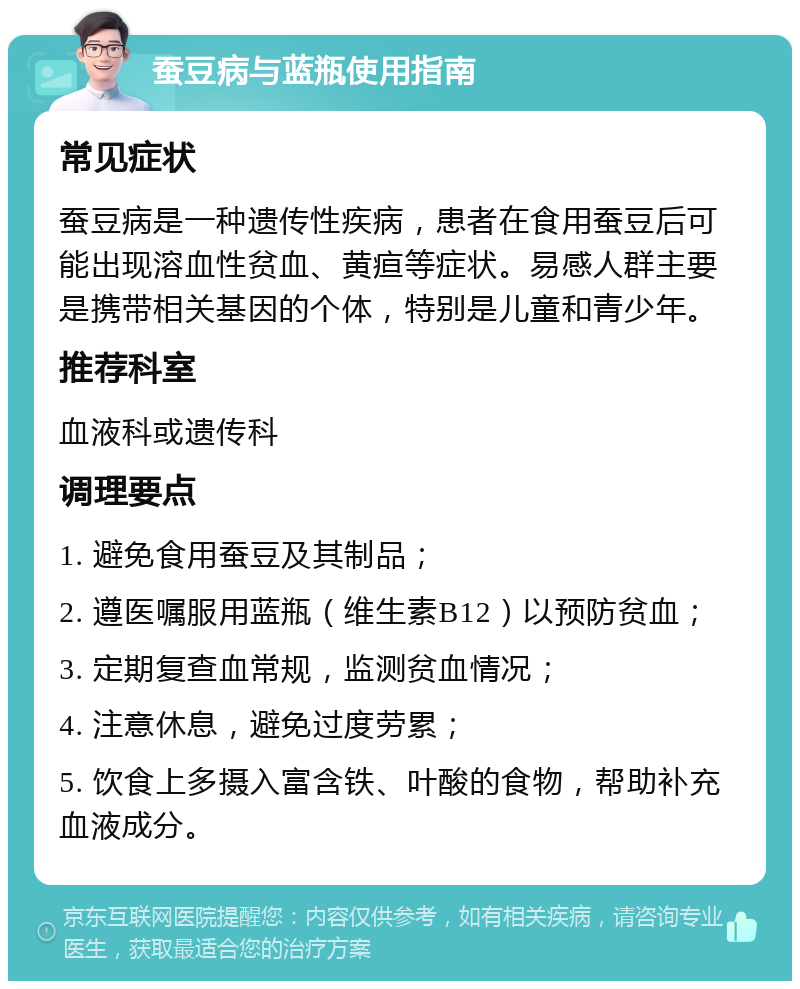 蚕豆病与蓝瓶使用指南 常见症状 蚕豆病是一种遗传性疾病，患者在食用蚕豆后可能出现溶血性贫血、黄疸等症状。易感人群主要是携带相关基因的个体，特别是儿童和青少年。 推荐科室 血液科或遗传科 调理要点 1. 避免食用蚕豆及其制品； 2. 遵医嘱服用蓝瓶（维生素B12）以预防贫血； 3. 定期复查血常规，监测贫血情况； 4. 注意休息，避免过度劳累； 5. 饮食上多摄入富含铁、叶酸的食物，帮助补充血液成分。