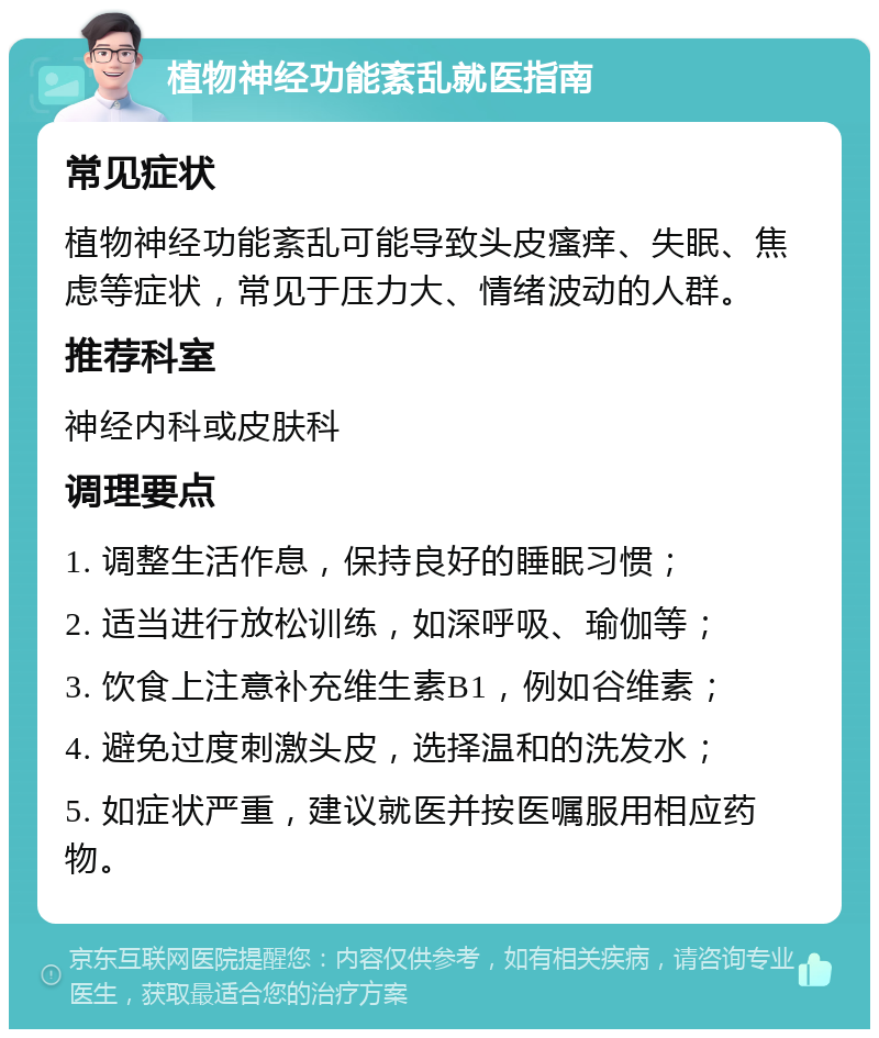 植物神经功能紊乱就医指南 常见症状 植物神经功能紊乱可能导致头皮瘙痒、失眠、焦虑等症状，常见于压力大、情绪波动的人群。 推荐科室 神经内科或皮肤科 调理要点 1. 调整生活作息，保持良好的睡眠习惯； 2. 适当进行放松训练，如深呼吸、瑜伽等； 3. 饮食上注意补充维生素B1，例如谷维素； 4. 避免过度刺激头皮，选择温和的洗发水； 5. 如症状严重，建议就医并按医嘱服用相应药物。