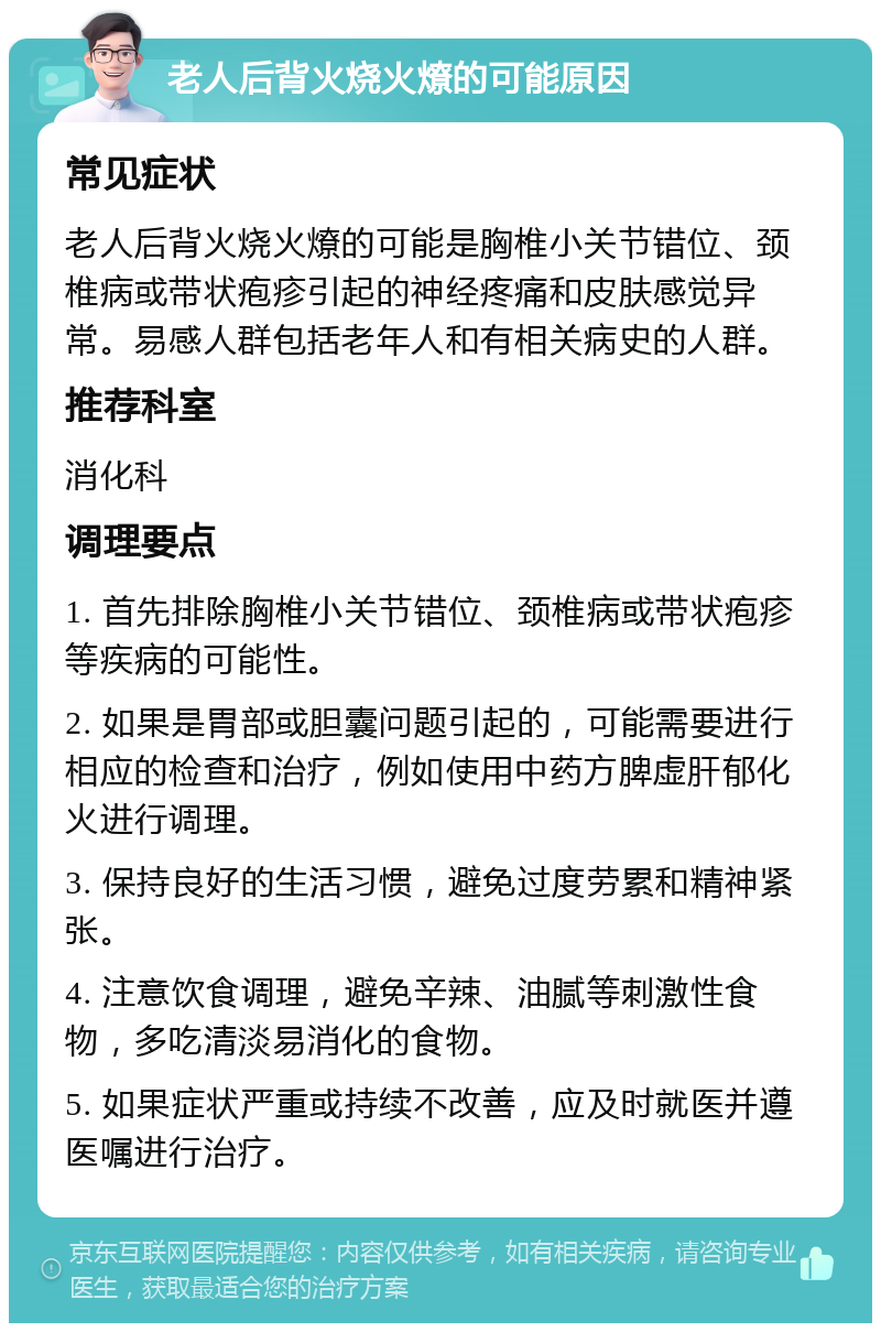 老人后背火烧火燎的可能原因 常见症状 老人后背火烧火燎的可能是胸椎小关节错位、颈椎病或带状疱疹引起的神经疼痛和皮肤感觉异常。易感人群包括老年人和有相关病史的人群。 推荐科室 消化科 调理要点 1. 首先排除胸椎小关节错位、颈椎病或带状疱疹等疾病的可能性。 2. 如果是胃部或胆囊问题引起的，可能需要进行相应的检查和治疗，例如使用中药方脾虚肝郁化火进行调理。 3. 保持良好的生活习惯，避免过度劳累和精神紧张。 4. 注意饮食调理，避免辛辣、油腻等刺激性食物，多吃清淡易消化的食物。 5. 如果症状严重或持续不改善，应及时就医并遵医嘱进行治疗。