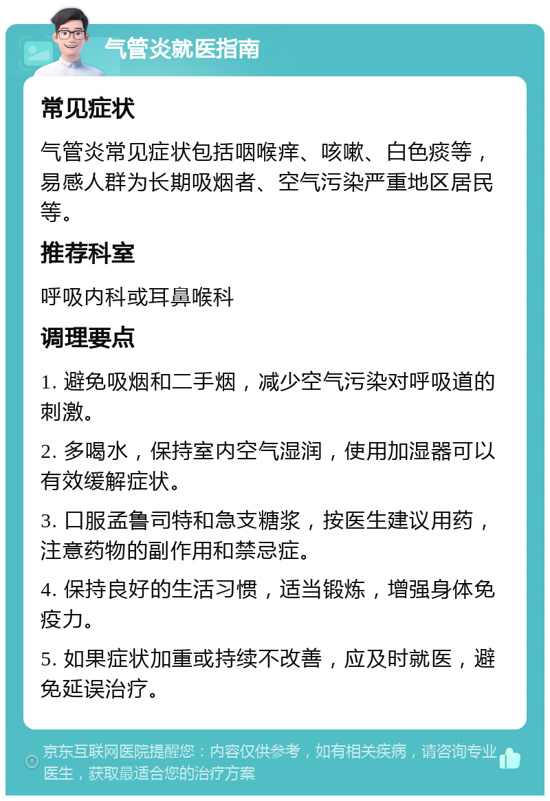 气管炎就医指南 常见症状 气管炎常见症状包括咽喉痒、咳嗽、白色痰等，易感人群为长期吸烟者、空气污染严重地区居民等。 推荐科室 呼吸内科或耳鼻喉科 调理要点 1. 避免吸烟和二手烟，减少空气污染对呼吸道的刺激。 2. 多喝水，保持室内空气湿润，使用加湿器可以有效缓解症状。 3. 口服孟鲁司特和急支糖浆，按医生建议用药，注意药物的副作用和禁忌症。 4. 保持良好的生活习惯，适当锻炼，增强身体免疫力。 5. 如果症状加重或持续不改善，应及时就医，避免延误治疗。