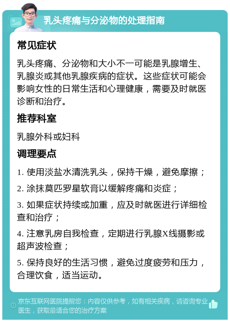 乳头疼痛与分泌物的处理指南 常见症状 乳头疼痛、分泌物和大小不一可能是乳腺增生、乳腺炎或其他乳腺疾病的症状。这些症状可能会影响女性的日常生活和心理健康，需要及时就医诊断和治疗。 推荐科室 乳腺外科或妇科 调理要点 1. 使用淡盐水清洗乳头，保持干燥，避免摩擦； 2. 涂抹莫匹罗星软膏以缓解疼痛和炎症； 3. 如果症状持续或加重，应及时就医进行详细检查和治疗； 4. 注意乳房自我检查，定期进行乳腺X线摄影或超声波检查； 5. 保持良好的生活习惯，避免过度疲劳和压力，合理饮食，适当运动。