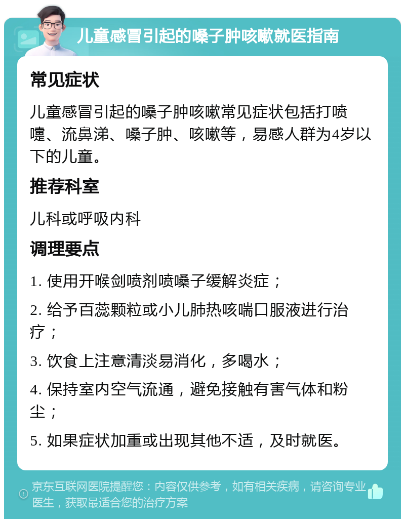 儿童感冒引起的嗓子肿咳嗽就医指南 常见症状 儿童感冒引起的嗓子肿咳嗽常见症状包括打喷嚏、流鼻涕、嗓子肿、咳嗽等，易感人群为4岁以下的儿童。 推荐科室 儿科或呼吸内科 调理要点 1. 使用开喉剑喷剂喷嗓子缓解炎症； 2. 给予百蕊颗粒或小儿肺热咳喘口服液进行治疗； 3. 饮食上注意清淡易消化，多喝水； 4. 保持室内空气流通，避免接触有害气体和粉尘； 5. 如果症状加重或出现其他不适，及时就医。