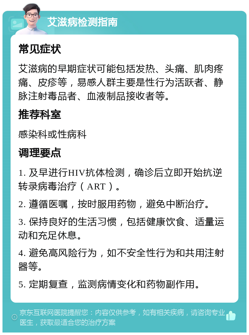 艾滋病检测指南 常见症状 艾滋病的早期症状可能包括发热、头痛、肌肉疼痛、皮疹等，易感人群主要是性行为活跃者、静脉注射毒品者、血液制品接收者等。 推荐科室 感染科或性病科 调理要点 1. 及早进行HIV抗体检测，确诊后立即开始抗逆转录病毒治疗（ART）。 2. 遵循医嘱，按时服用药物，避免中断治疗。 3. 保持良好的生活习惯，包括健康饮食、适量运动和充足休息。 4. 避免高风险行为，如不安全性行为和共用注射器等。 5. 定期复查，监测病情变化和药物副作用。