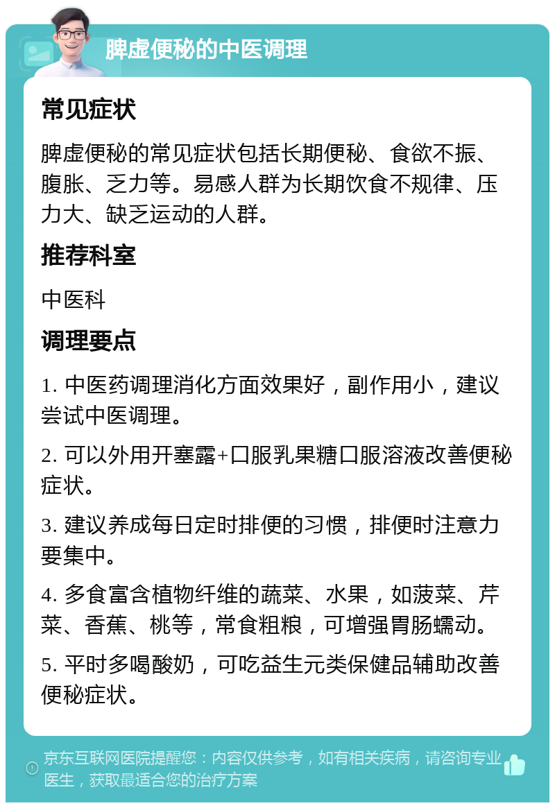 脾虚便秘的中医调理 常见症状 脾虚便秘的常见症状包括长期便秘、食欲不振、腹胀、乏力等。易感人群为长期饮食不规律、压力大、缺乏运动的人群。 推荐科室 中医科 调理要点 1. 中医药调理消化方面效果好，副作用小，建议尝试中医调理。 2. 可以外用开塞露+口服乳果糖口服溶液改善便秘症状。 3. 建议养成每日定时排便的习惯，排便时注意力要集中。 4. 多食富含植物纤维的蔬菜、水果，如菠菜、芹菜、香蕉、桃等，常食粗粮，可增强胃肠蠕动。 5. 平时多喝酸奶，可吃益生元类保健品辅助改善便秘症状。