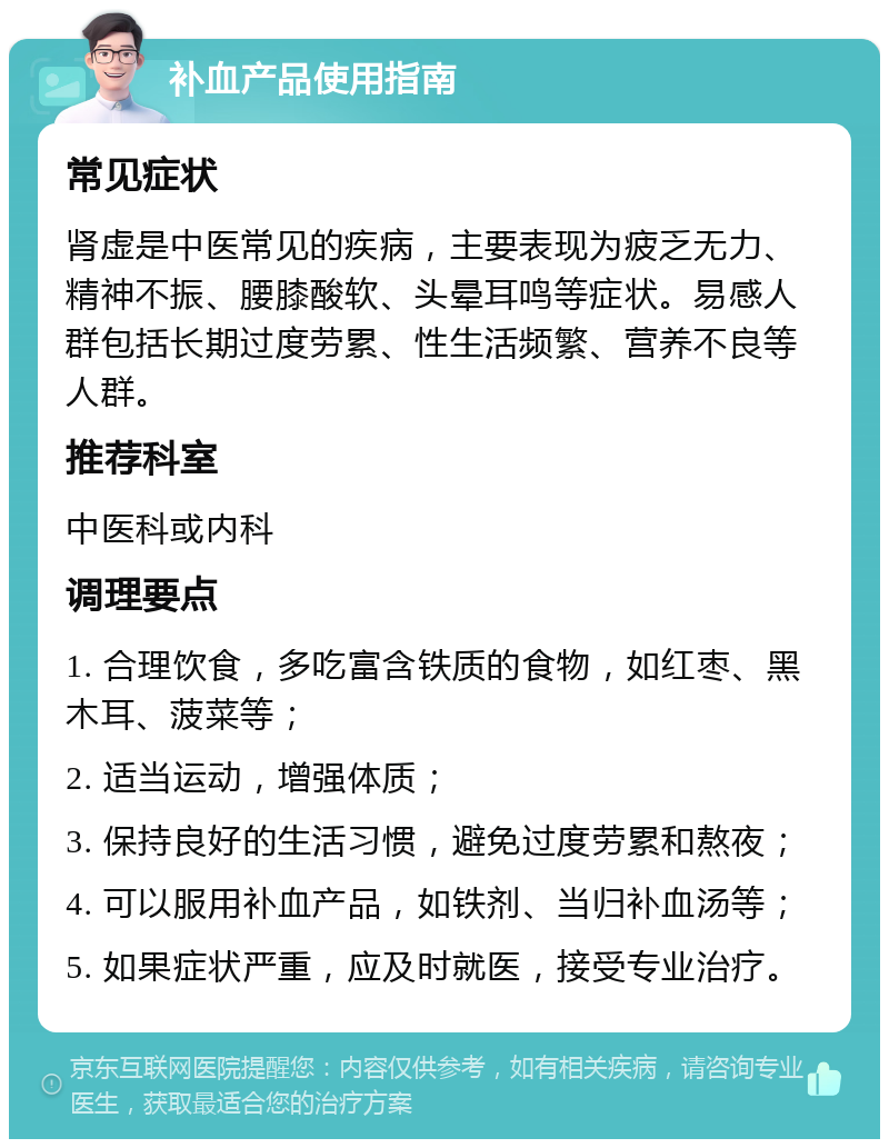 补血产品使用指南 常见症状 肾虚是中医常见的疾病，主要表现为疲乏无力、精神不振、腰膝酸软、头晕耳鸣等症状。易感人群包括长期过度劳累、性生活频繁、营养不良等人群。 推荐科室 中医科或内科 调理要点 1. 合理饮食，多吃富含铁质的食物，如红枣、黑木耳、菠菜等； 2. 适当运动，增强体质； 3. 保持良好的生活习惯，避免过度劳累和熬夜； 4. 可以服用补血产品，如铁剂、当归补血汤等； 5. 如果症状严重，应及时就医，接受专业治疗。