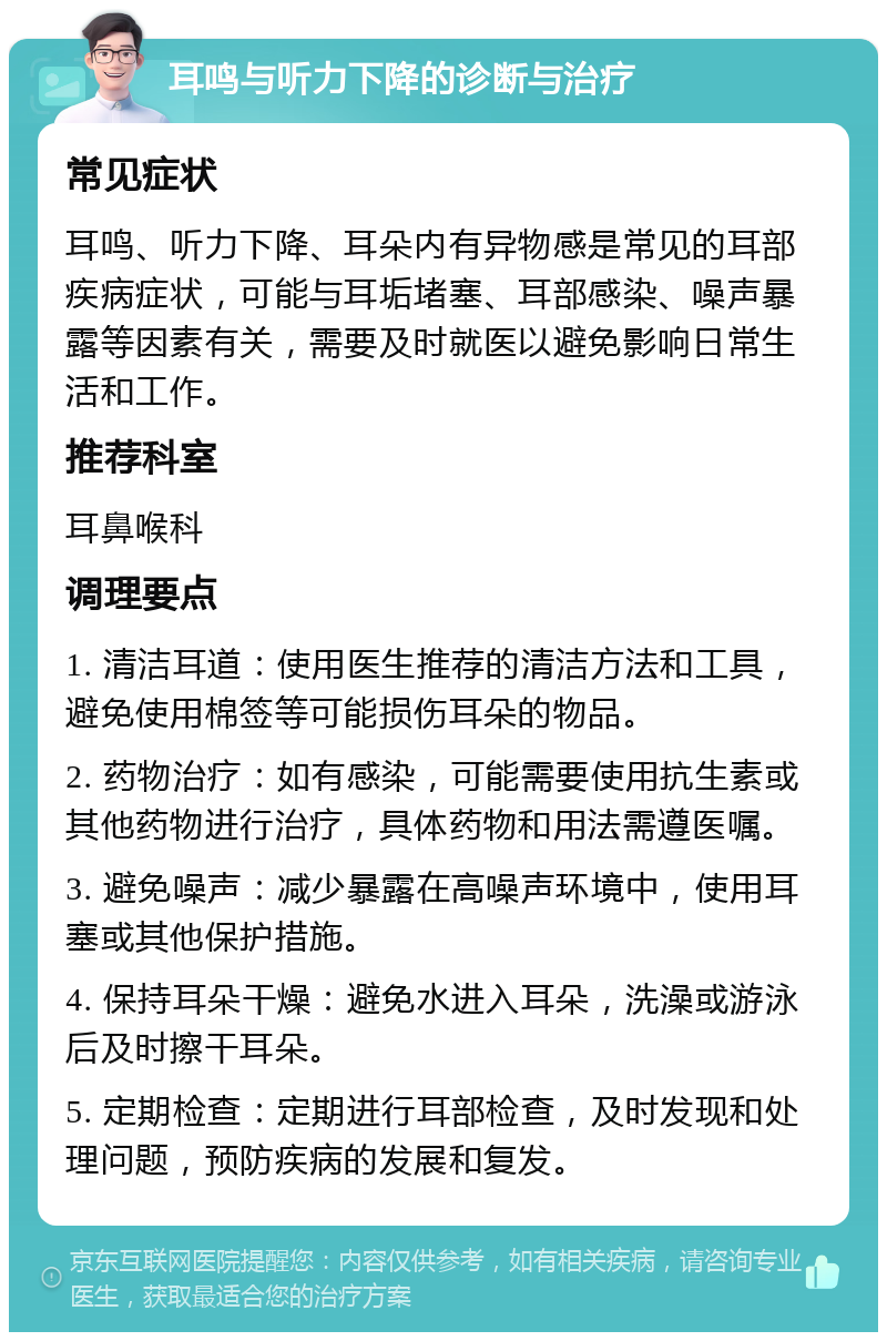 耳鸣与听力下降的诊断与治疗 常见症状 耳鸣、听力下降、耳朵内有异物感是常见的耳部疾病症状，可能与耳垢堵塞、耳部感染、噪声暴露等因素有关，需要及时就医以避免影响日常生活和工作。 推荐科室 耳鼻喉科 调理要点 1. 清洁耳道：使用医生推荐的清洁方法和工具，避免使用棉签等可能损伤耳朵的物品。 2. 药物治疗：如有感染，可能需要使用抗生素或其他药物进行治疗，具体药物和用法需遵医嘱。 3. 避免噪声：减少暴露在高噪声环境中，使用耳塞或其他保护措施。 4. 保持耳朵干燥：避免水进入耳朵，洗澡或游泳后及时擦干耳朵。 5. 定期检查：定期进行耳部检查，及时发现和处理问题，预防疾病的发展和复发。