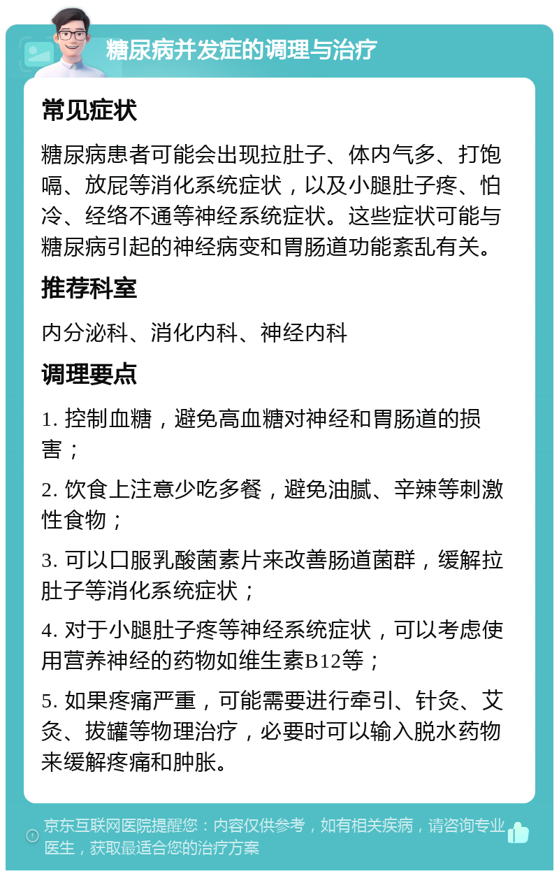 糖尿病并发症的调理与治疗 常见症状 糖尿病患者可能会出现拉肚子、体内气多、打饱嗝、放屁等消化系统症状，以及小腿肚子疼、怕冷、经络不通等神经系统症状。这些症状可能与糖尿病引起的神经病变和胃肠道功能紊乱有关。 推荐科室 内分泌科、消化内科、神经内科 调理要点 1. 控制血糖，避免高血糖对神经和胃肠道的损害； 2. 饮食上注意少吃多餐，避免油腻、辛辣等刺激性食物； 3. 可以口服乳酸菌素片来改善肠道菌群，缓解拉肚子等消化系统症状； 4. 对于小腿肚子疼等神经系统症状，可以考虑使用营养神经的药物如维生素B12等； 5. 如果疼痛严重，可能需要进行牵引、针灸、艾灸、拔罐等物理治疗，必要时可以输入脱水药物来缓解疼痛和肿胀。