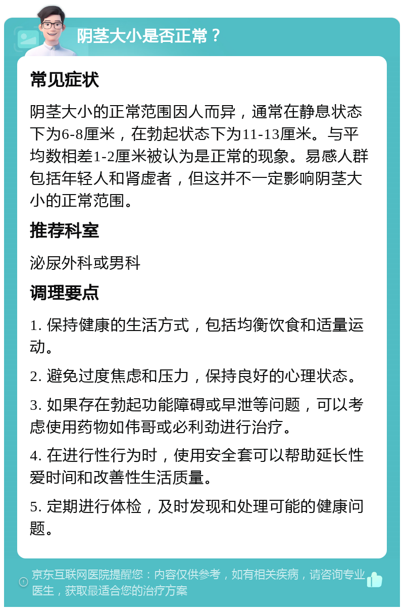 阴茎大小是否正常？ 常见症状 阴茎大小的正常范围因人而异，通常在静息状态下为6-8厘米，在勃起状态下为11-13厘米。与平均数相差1-2厘米被认为是正常的现象。易感人群包括年轻人和肾虚者，但这并不一定影响阴茎大小的正常范围。 推荐科室 泌尿外科或男科 调理要点 1. 保持健康的生活方式，包括均衡饮食和适量运动。 2. 避免过度焦虑和压力，保持良好的心理状态。 3. 如果存在勃起功能障碍或早泄等问题，可以考虑使用药物如伟哥或必利劲进行治疗。 4. 在进行性行为时，使用安全套可以帮助延长性爱时间和改善性生活质量。 5. 定期进行体检，及时发现和处理可能的健康问题。