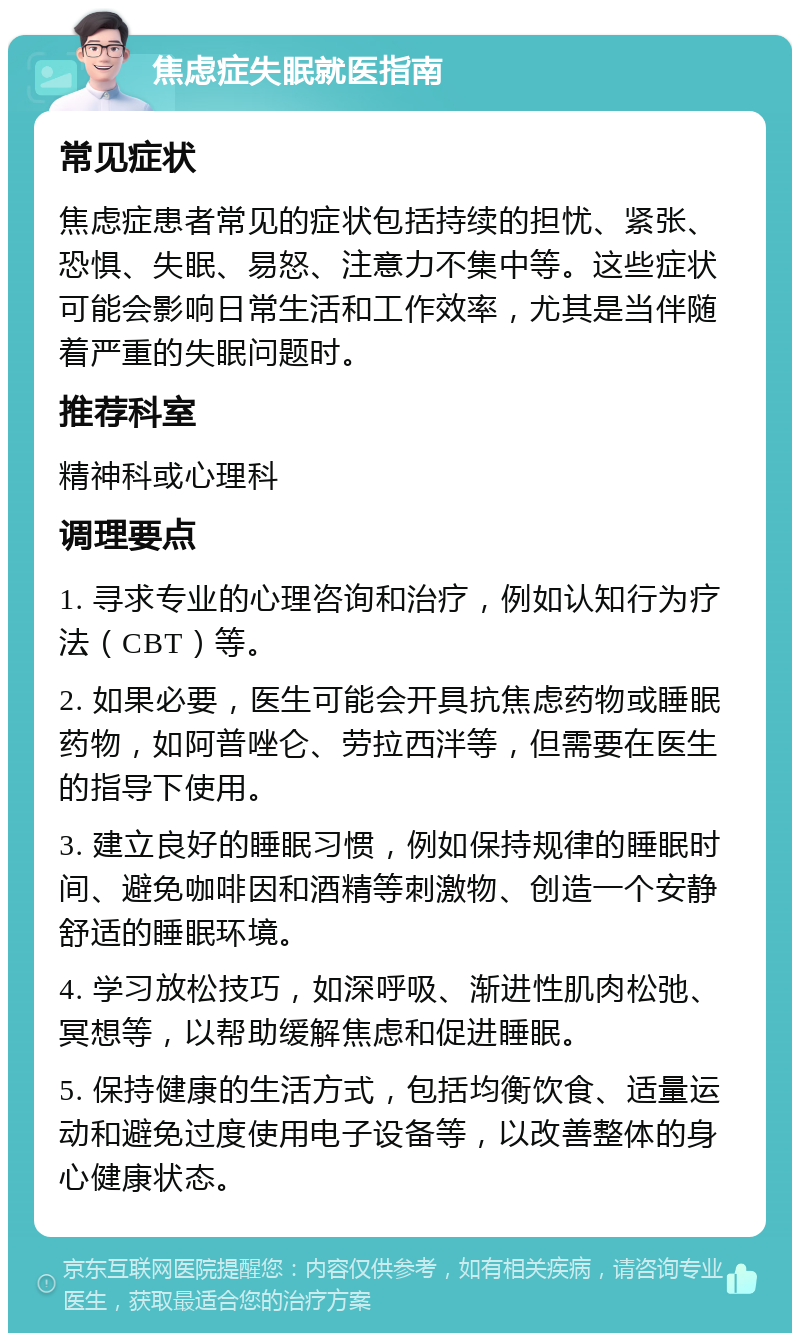 焦虑症失眠就医指南 常见症状 焦虑症患者常见的症状包括持续的担忧、紧张、恐惧、失眠、易怒、注意力不集中等。这些症状可能会影响日常生活和工作效率，尤其是当伴随着严重的失眠问题时。 推荐科室 精神科或心理科 调理要点 1. 寻求专业的心理咨询和治疗，例如认知行为疗法（CBT）等。 2. 如果必要，医生可能会开具抗焦虑药物或睡眠药物，如阿普唑仑、劳拉西泮等，但需要在医生的指导下使用。 3. 建立良好的睡眠习惯，例如保持规律的睡眠时间、避免咖啡因和酒精等刺激物、创造一个安静舒适的睡眠环境。 4. 学习放松技巧，如深呼吸、渐进性肌肉松弛、冥想等，以帮助缓解焦虑和促进睡眠。 5. 保持健康的生活方式，包括均衡饮食、适量运动和避免过度使用电子设备等，以改善整体的身心健康状态。