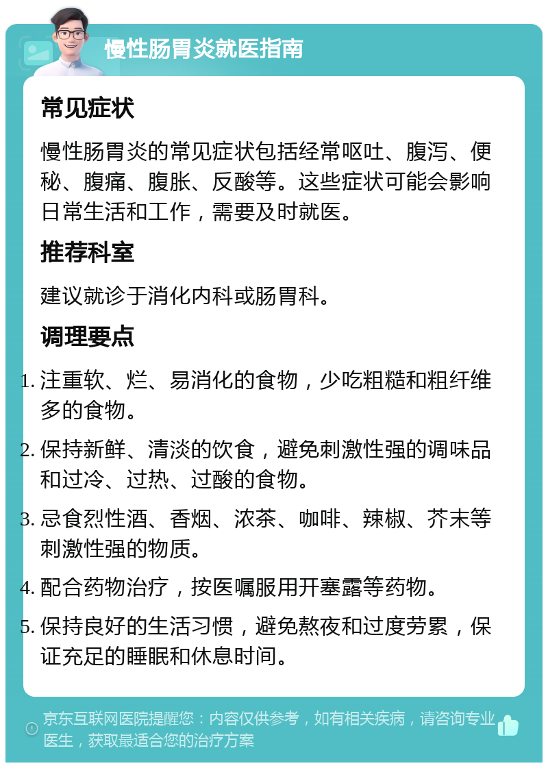 慢性肠胃炎就医指南 常见症状 慢性肠胃炎的常见症状包括经常呕吐、腹泻、便秘、腹痛、腹胀、反酸等。这些症状可能会影响日常生活和工作，需要及时就医。 推荐科室 建议就诊于消化内科或肠胃科。 调理要点 注重软、烂、易消化的食物，少吃粗糙和粗纤维多的食物。 保持新鲜、清淡的饮食，避免刺激性强的调味品和过冷、过热、过酸的食物。 忌食烈性酒、香烟、浓茶、咖啡、辣椒、芥末等刺激性强的物质。 配合药物治疗，按医嘱服用开塞露等药物。 保持良好的生活习惯，避免熬夜和过度劳累，保证充足的睡眠和休息时间。