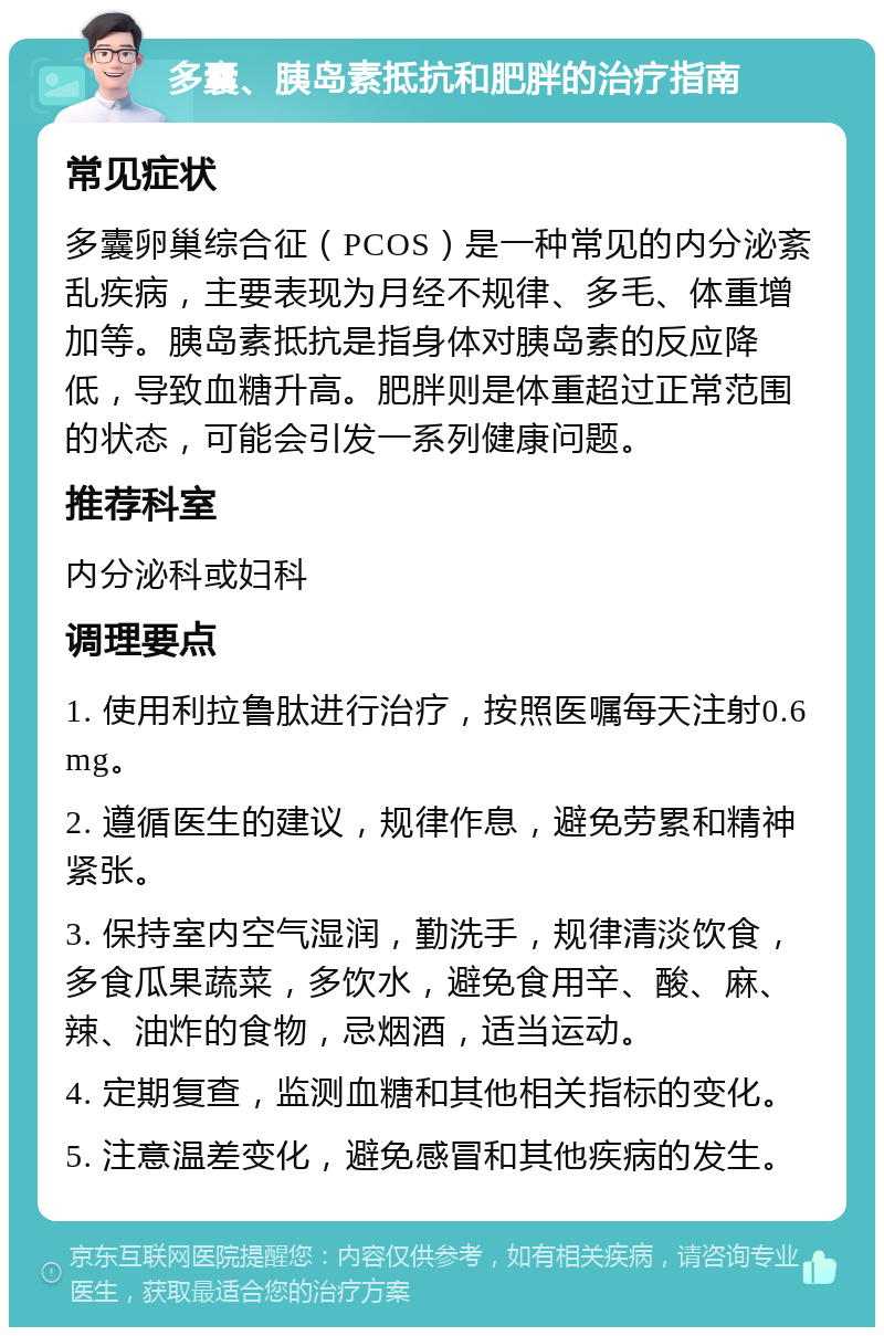 多囊、胰岛素抵抗和肥胖的治疗指南 常见症状 多囊卵巢综合征（PCOS）是一种常见的内分泌紊乱疾病，主要表现为月经不规律、多毛、体重增加等。胰岛素抵抗是指身体对胰岛素的反应降低，导致血糖升高。肥胖则是体重超过正常范围的状态，可能会引发一系列健康问题。 推荐科室 内分泌科或妇科 调理要点 1. 使用利拉鲁肽进行治疗，按照医嘱每天注射0.6mg。 2. 遵循医生的建议，规律作息，避免劳累和精神紧张。 3. 保持室内空气湿润，勤洗手，规律清淡饮食，多食瓜果蔬菜，多饮水，避免食用辛、酸、麻、辣、油炸的食物，忌烟酒，适当运动。 4. 定期复查，监测血糖和其他相关指标的变化。 5. 注意温差变化，避免感冒和其他疾病的发生。