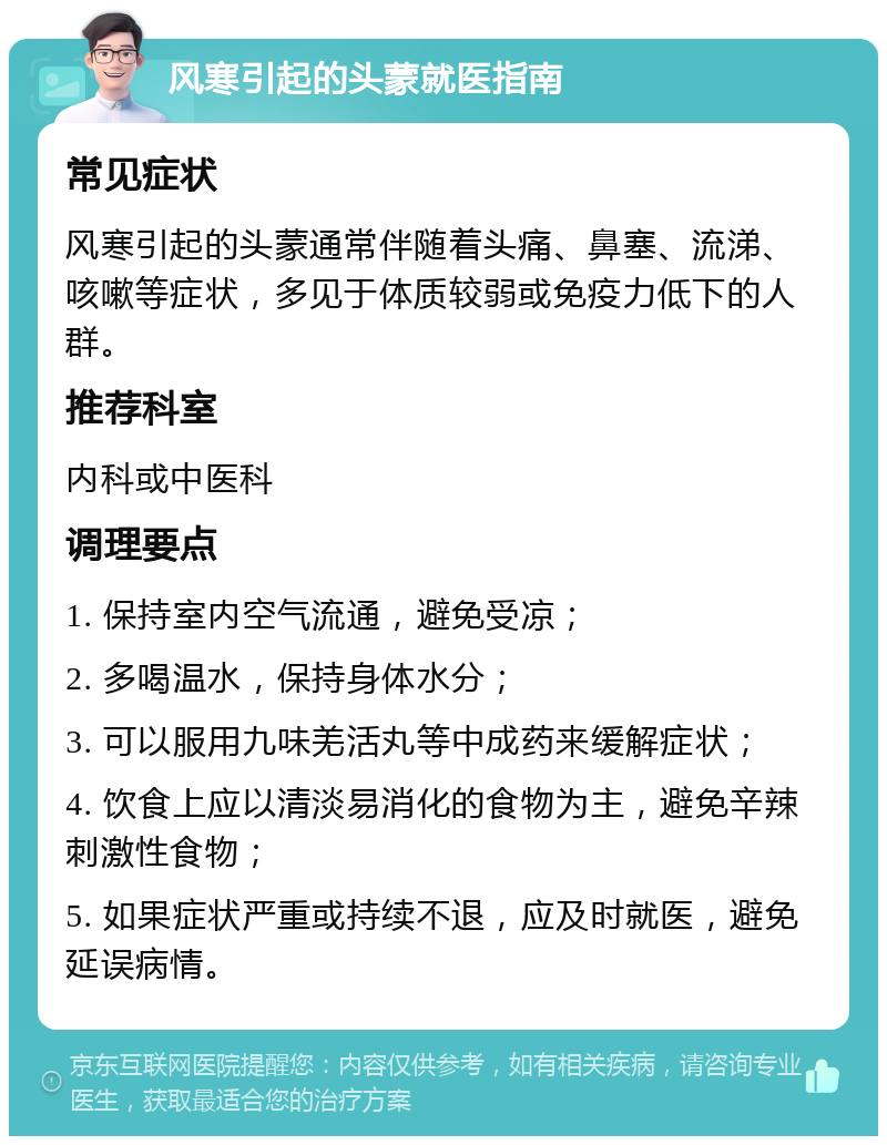 风寒引起的头蒙就医指南 常见症状 风寒引起的头蒙通常伴随着头痛、鼻塞、流涕、咳嗽等症状，多见于体质较弱或免疫力低下的人群。 推荐科室 内科或中医科 调理要点 1. 保持室内空气流通，避免受凉； 2. 多喝温水，保持身体水分； 3. 可以服用九味羌活丸等中成药来缓解症状； 4. 饮食上应以清淡易消化的食物为主，避免辛辣刺激性食物； 5. 如果症状严重或持续不退，应及时就医，避免延误病情。