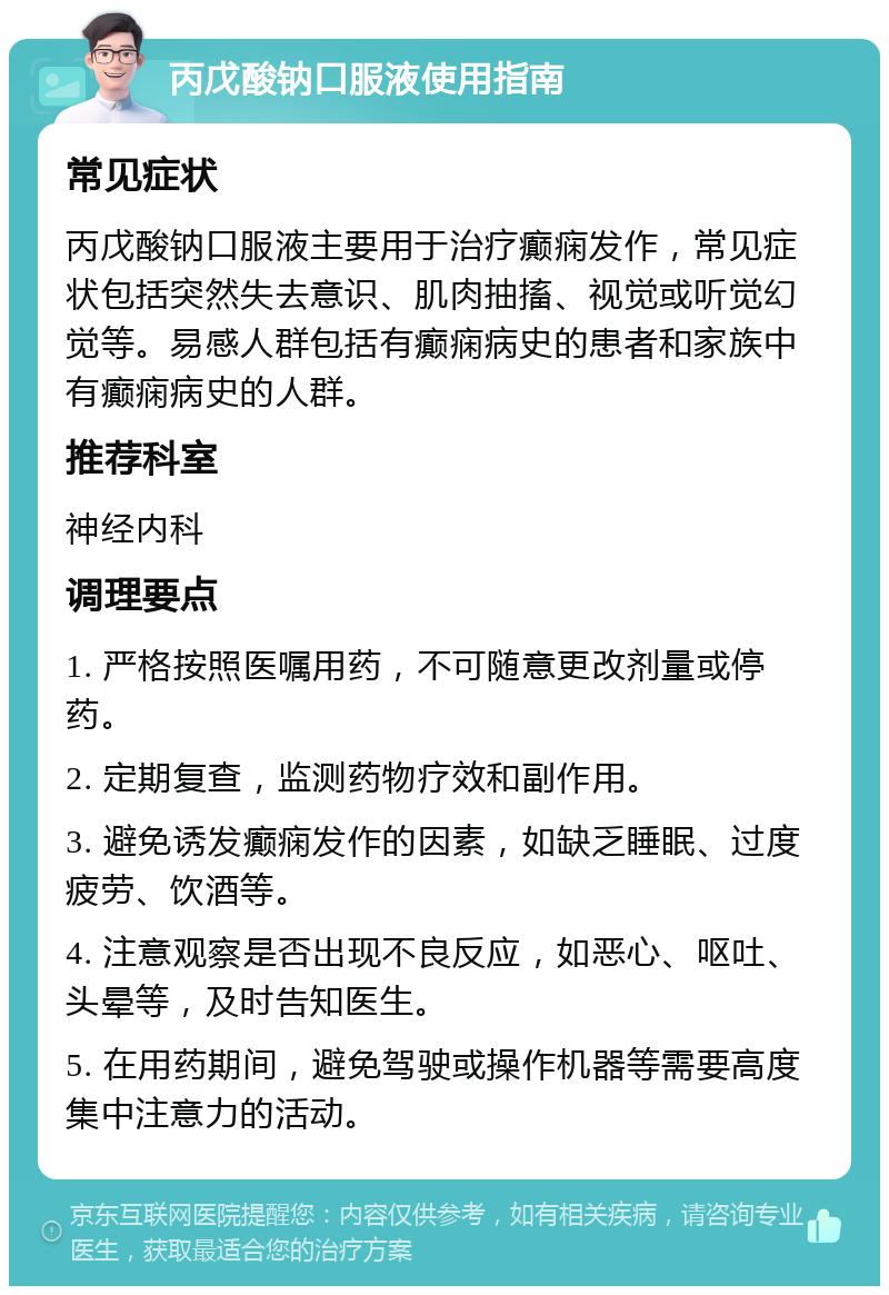 丙戊酸钠口服液使用指南 常见症状 丙戊酸钠口服液主要用于治疗癫痫发作，常见症状包括突然失去意识、肌肉抽搐、视觉或听觉幻觉等。易感人群包括有癫痫病史的患者和家族中有癫痫病史的人群。 推荐科室 神经内科 调理要点 1. 严格按照医嘱用药，不可随意更改剂量或停药。 2. 定期复查，监测药物疗效和副作用。 3. 避免诱发癫痫发作的因素，如缺乏睡眠、过度疲劳、饮酒等。 4. 注意观察是否出现不良反应，如恶心、呕吐、头晕等，及时告知医生。 5. 在用药期间，避免驾驶或操作机器等需要高度集中注意力的活动。