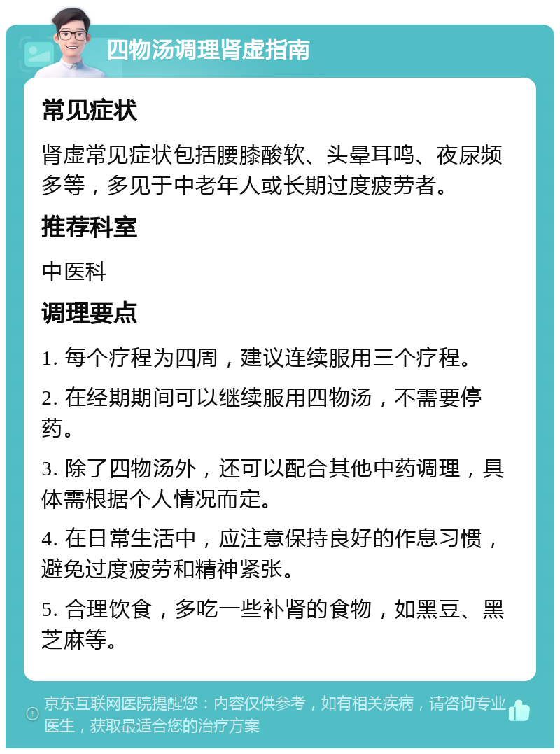 四物汤调理肾虚指南 常见症状 肾虚常见症状包括腰膝酸软、头晕耳鸣、夜尿频多等，多见于中老年人或长期过度疲劳者。 推荐科室 中医科 调理要点 1. 每个疗程为四周，建议连续服用三个疗程。 2. 在经期期间可以继续服用四物汤，不需要停药。 3. 除了四物汤外，还可以配合其他中药调理，具体需根据个人情况而定。 4. 在日常生活中，应注意保持良好的作息习惯，避免过度疲劳和精神紧张。 5. 合理饮食，多吃一些补肾的食物，如黑豆、黑芝麻等。