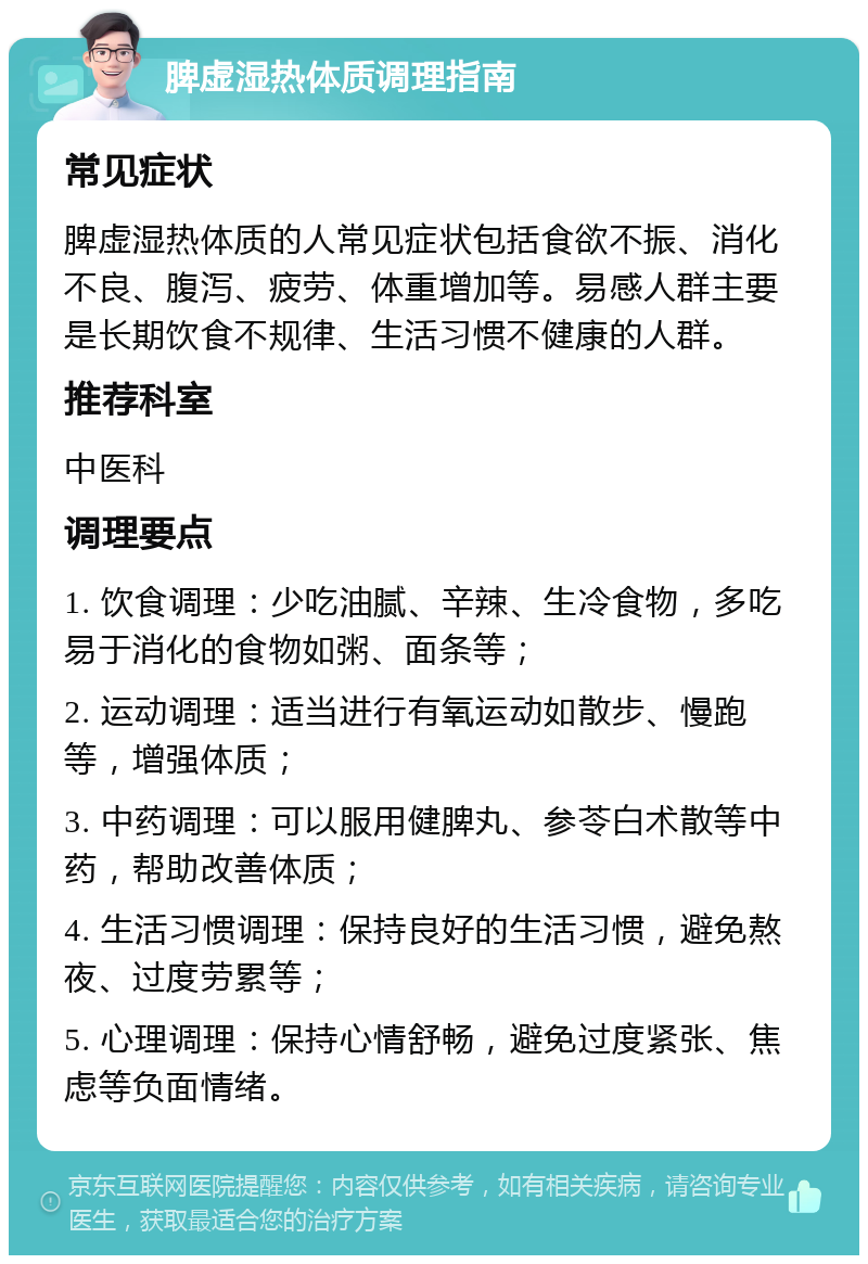 脾虚湿热体质调理指南 常见症状 脾虚湿热体质的人常见症状包括食欲不振、消化不良、腹泻、疲劳、体重增加等。易感人群主要是长期饮食不规律、生活习惯不健康的人群。 推荐科室 中医科 调理要点 1. 饮食调理：少吃油腻、辛辣、生冷食物，多吃易于消化的食物如粥、面条等； 2. 运动调理：适当进行有氧运动如散步、慢跑等，增强体质； 3. 中药调理：可以服用健脾丸、参苓白术散等中药，帮助改善体质； 4. 生活习惯调理：保持良好的生活习惯，避免熬夜、过度劳累等； 5. 心理调理：保持心情舒畅，避免过度紧张、焦虑等负面情绪。