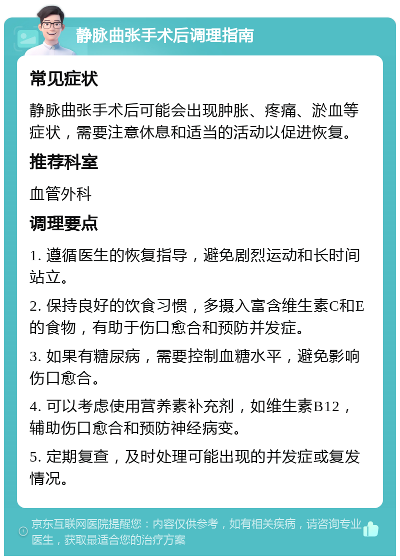 静脉曲张手术后调理指南 常见症状 静脉曲张手术后可能会出现肿胀、疼痛、淤血等症状，需要注意休息和适当的活动以促进恢复。 推荐科室 血管外科 调理要点 1. 遵循医生的恢复指导，避免剧烈运动和长时间站立。 2. 保持良好的饮食习惯，多摄入富含维生素C和E的食物，有助于伤口愈合和预防并发症。 3. 如果有糖尿病，需要控制血糖水平，避免影响伤口愈合。 4. 可以考虑使用营养素补充剂，如维生素B12，辅助伤口愈合和预防神经病变。 5. 定期复查，及时处理可能出现的并发症或复发情况。