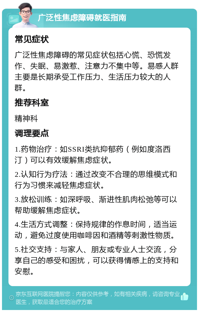 广泛性焦虑障碍就医指南 常见症状 广泛性焦虑障碍的常见症状包括心慌、恐慌发作、失眠、易激惹、注意力不集中等。易感人群主要是长期承受工作压力、生活压力较大的人群。 推荐科室 精神科 调理要点 1.药物治疗：如SSRI类抗抑郁药（例如度洛西汀）可以有效缓解焦虑症状。 2.认知行为疗法：通过改变不合理的思维模式和行为习惯来减轻焦虑症状。 3.放松训练：如深呼吸、渐进性肌肉松弛等可以帮助缓解焦虑症状。 4.生活方式调整：保持规律的作息时间，适当运动，避免过度使用咖啡因和酒精等刺激性物质。 5.社交支持：与家人、朋友或专业人士交流，分享自己的感受和困扰，可以获得情感上的支持和安慰。