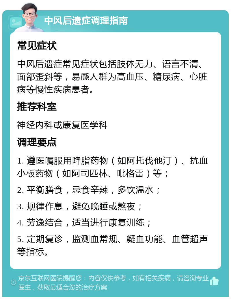 中风后遗症调理指南 常见症状 中风后遗症常见症状包括肢体无力、语言不清、面部歪斜等，易感人群为高血压、糖尿病、心脏病等慢性疾病患者。 推荐科室 神经内科或康复医学科 调理要点 1. 遵医嘱服用降脂药物（如阿托伐他汀）、抗血小板药物（如阿司匹林、吡格雷）等； 2. 平衡膳食，忌食辛辣，多饮温水； 3. 规律作息，避免晚睡或熬夜； 4. 劳逸结合，适当进行康复训练； 5. 定期复诊，监测血常规、凝血功能、血管超声等指标。