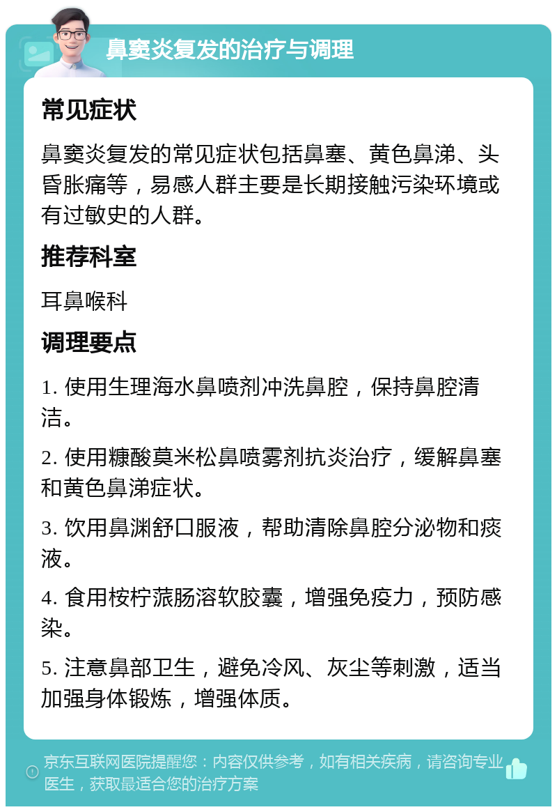 鼻窦炎复发的治疗与调理 常见症状 鼻窦炎复发的常见症状包括鼻塞、黄色鼻涕、头昏胀痛等，易感人群主要是长期接触污染环境或有过敏史的人群。 推荐科室 耳鼻喉科 调理要点 1. 使用生理海水鼻喷剂冲洗鼻腔，保持鼻腔清洁。 2. 使用糠酸莫米松鼻喷雾剂抗炎治疗，缓解鼻塞和黄色鼻涕症状。 3. 饮用鼻渊舒口服液，帮助清除鼻腔分泌物和痰液。 4. 食用桉柠蒎肠溶软胶囊，增强免疫力，预防感染。 5. 注意鼻部卫生，避免冷风、灰尘等刺激，适当加强身体锻炼，增强体质。