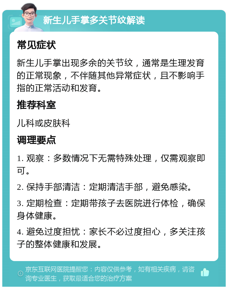 新生儿手掌多关节纹解读 常见症状 新生儿手掌出现多余的关节纹，通常是生理发育的正常现象，不伴随其他异常症状，且不影响手指的正常活动和发育。 推荐科室 儿科或皮肤科 调理要点 1. 观察：多数情况下无需特殊处理，仅需观察即可。 2. 保持手部清洁：定期清洁手部，避免感染。 3. 定期检查：定期带孩子去医院进行体检，确保身体健康。 4. 避免过度担忧：家长不必过度担心，多关注孩子的整体健康和发展。