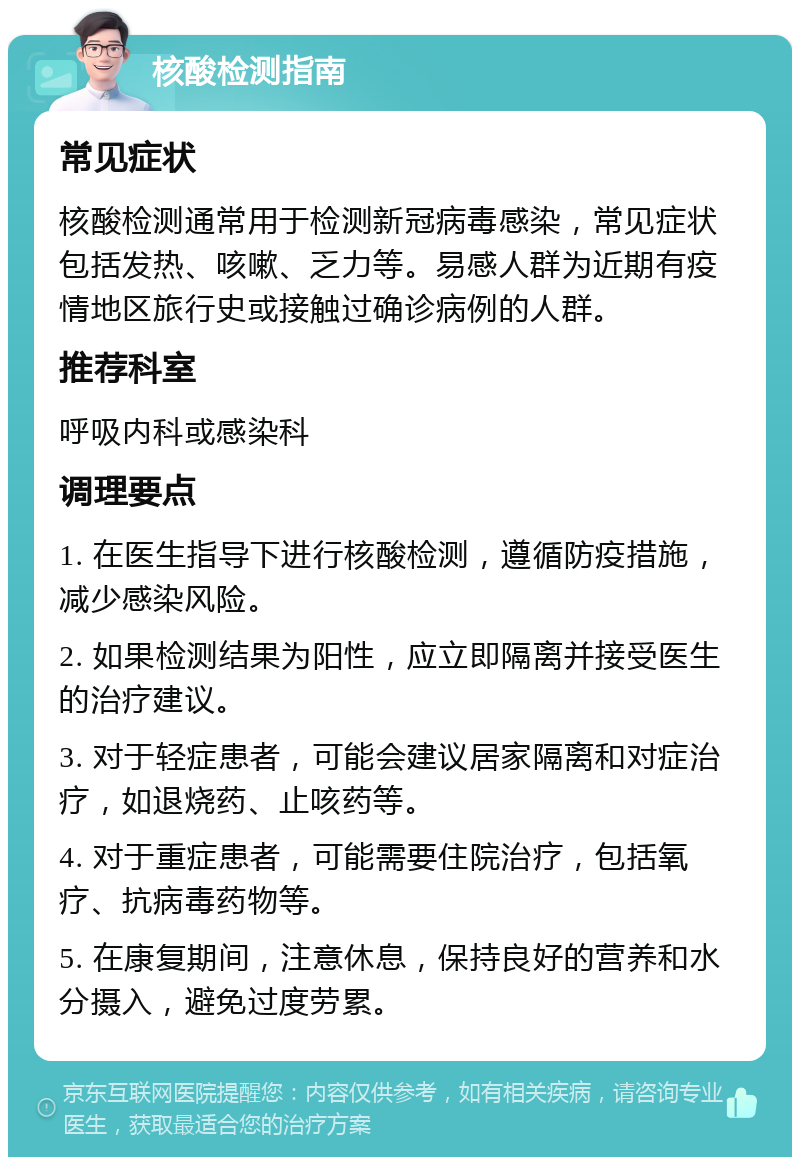 核酸检测指南 常见症状 核酸检测通常用于检测新冠病毒感染，常见症状包括发热、咳嗽、乏力等。易感人群为近期有疫情地区旅行史或接触过确诊病例的人群。 推荐科室 呼吸内科或感染科 调理要点 1. 在医生指导下进行核酸检测，遵循防疫措施，减少感染风险。 2. 如果检测结果为阳性，应立即隔离并接受医生的治疗建议。 3. 对于轻症患者，可能会建议居家隔离和对症治疗，如退烧药、止咳药等。 4. 对于重症患者，可能需要住院治疗，包括氧疗、抗病毒药物等。 5. 在康复期间，注意休息，保持良好的营养和水分摄入，避免过度劳累。