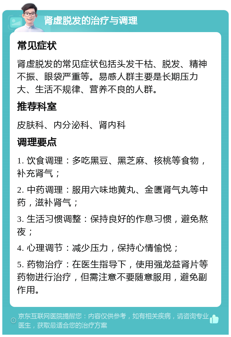 肾虚脱发的治疗与调理 常见症状 肾虚脱发的常见症状包括头发干枯、脱发、精神不振、眼袋严重等。易感人群主要是长期压力大、生活不规律、营养不良的人群。 推荐科室 皮肤科、内分泌科、肾内科 调理要点 1. 饮食调理：多吃黑豆、黑芝麻、核桃等食物，补充肾气； 2. 中药调理：服用六味地黄丸、金匮肾气丸等中药，滋补肾气； 3. 生活习惯调整：保持良好的作息习惯，避免熬夜； 4. 心理调节：减少压力，保持心情愉悦； 5. 药物治疗：在医生指导下，使用强龙益肾片等药物进行治疗，但需注意不要随意服用，避免副作用。