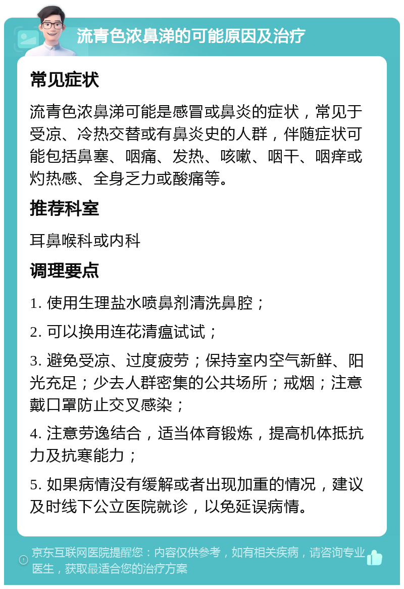 流青色浓鼻涕的可能原因及治疗 常见症状 流青色浓鼻涕可能是感冒或鼻炎的症状，常见于受凉、冷热交替或有鼻炎史的人群，伴随症状可能包括鼻塞、咽痛、发热、咳嗽、咽干、咽痒或灼热感、全身乏力或酸痛等。 推荐科室 耳鼻喉科或内科 调理要点 1. 使用生理盐水喷鼻剂清洗鼻腔； 2. 可以换用连花清瘟试试； 3. 避免受凉、过度疲劳；保持室内空气新鲜、阳光充足；少去人群密集的公共场所；戒烟；注意戴口罩防止交叉感染； 4. 注意劳逸结合，适当体育锻炼，提高机体抵抗力及抗寒能力； 5. 如果病情没有缓解或者出现加重的情况，建议及时线下公立医院就诊，以免延误病情。