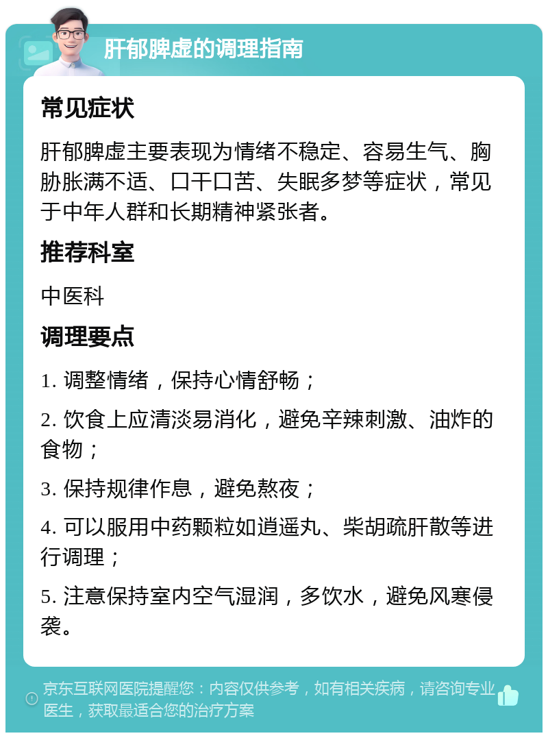 肝郁脾虚的调理指南 常见症状 肝郁脾虚主要表现为情绪不稳定、容易生气、胸胁胀满不适、口干口苦、失眠多梦等症状，常见于中年人群和长期精神紧张者。 推荐科室 中医科 调理要点 1. 调整情绪，保持心情舒畅； 2. 饮食上应清淡易消化，避免辛辣刺激、油炸的食物； 3. 保持规律作息，避免熬夜； 4. 可以服用中药颗粒如逍遥丸、柴胡疏肝散等进行调理； 5. 注意保持室内空气湿润，多饮水，避免风寒侵袭。