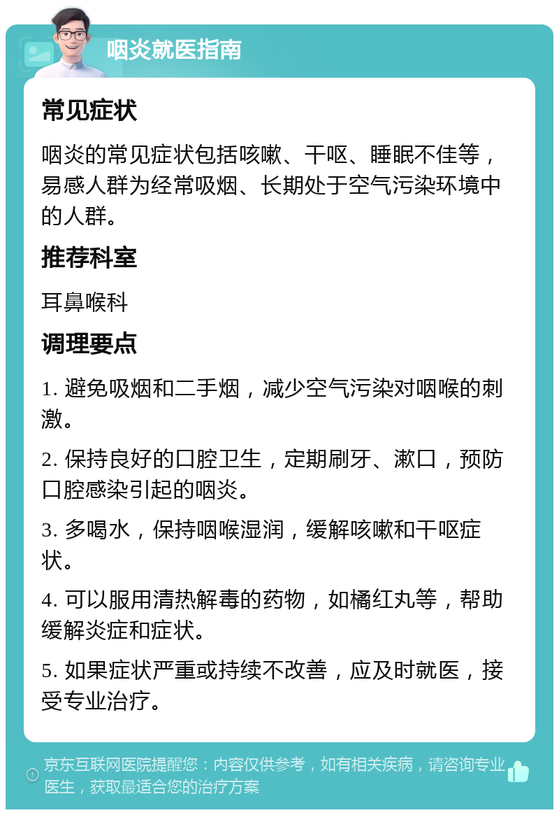 咽炎就医指南 常见症状 咽炎的常见症状包括咳嗽、干呕、睡眠不佳等，易感人群为经常吸烟、长期处于空气污染环境中的人群。 推荐科室 耳鼻喉科 调理要点 1. 避免吸烟和二手烟，减少空气污染对咽喉的刺激。 2. 保持良好的口腔卫生，定期刷牙、漱口，预防口腔感染引起的咽炎。 3. 多喝水，保持咽喉湿润，缓解咳嗽和干呕症状。 4. 可以服用清热解毒的药物，如橘红丸等，帮助缓解炎症和症状。 5. 如果症状严重或持续不改善，应及时就医，接受专业治疗。