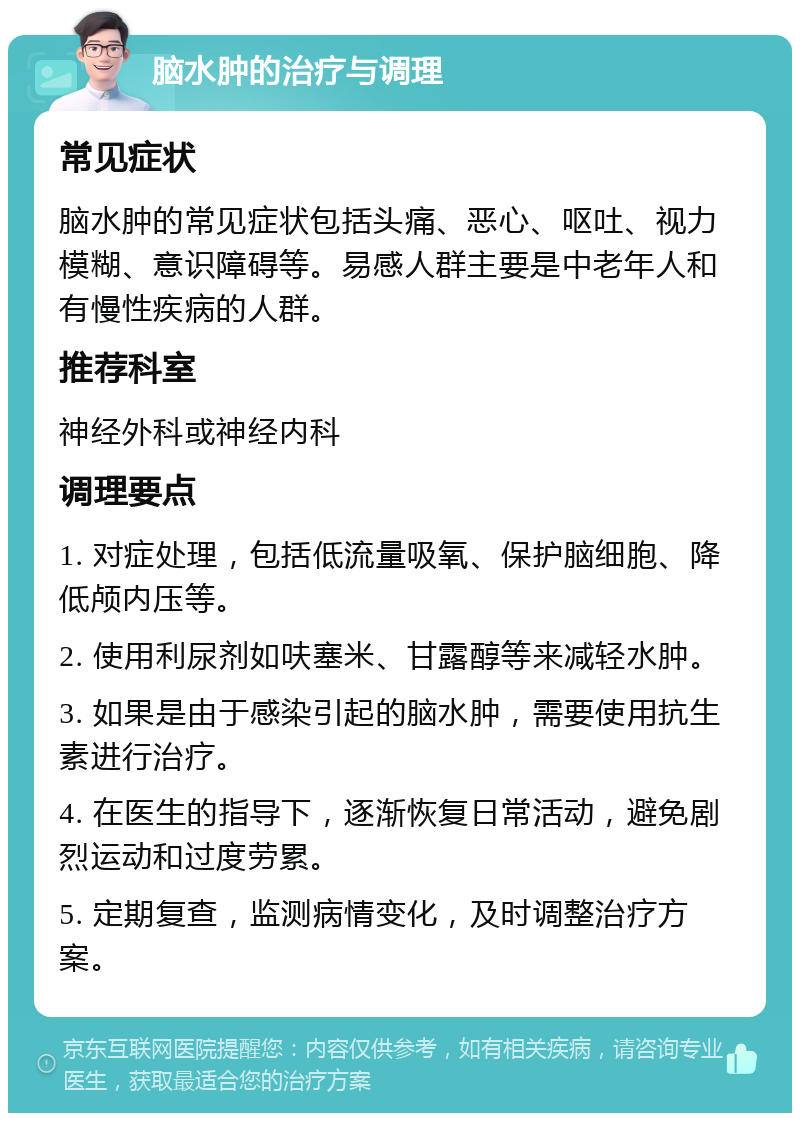 脑水肿的治疗与调理 常见症状 脑水肿的常见症状包括头痛、恶心、呕吐、视力模糊、意识障碍等。易感人群主要是中老年人和有慢性疾病的人群。 推荐科室 神经外科或神经内科 调理要点 1. 对症处理，包括低流量吸氧、保护脑细胞、降低颅内压等。 2. 使用利尿剂如呋塞米、甘露醇等来减轻水肿。 3. 如果是由于感染引起的脑水肿，需要使用抗生素进行治疗。 4. 在医生的指导下，逐渐恢复日常活动，避免剧烈运动和过度劳累。 5. 定期复查，监测病情变化，及时调整治疗方案。