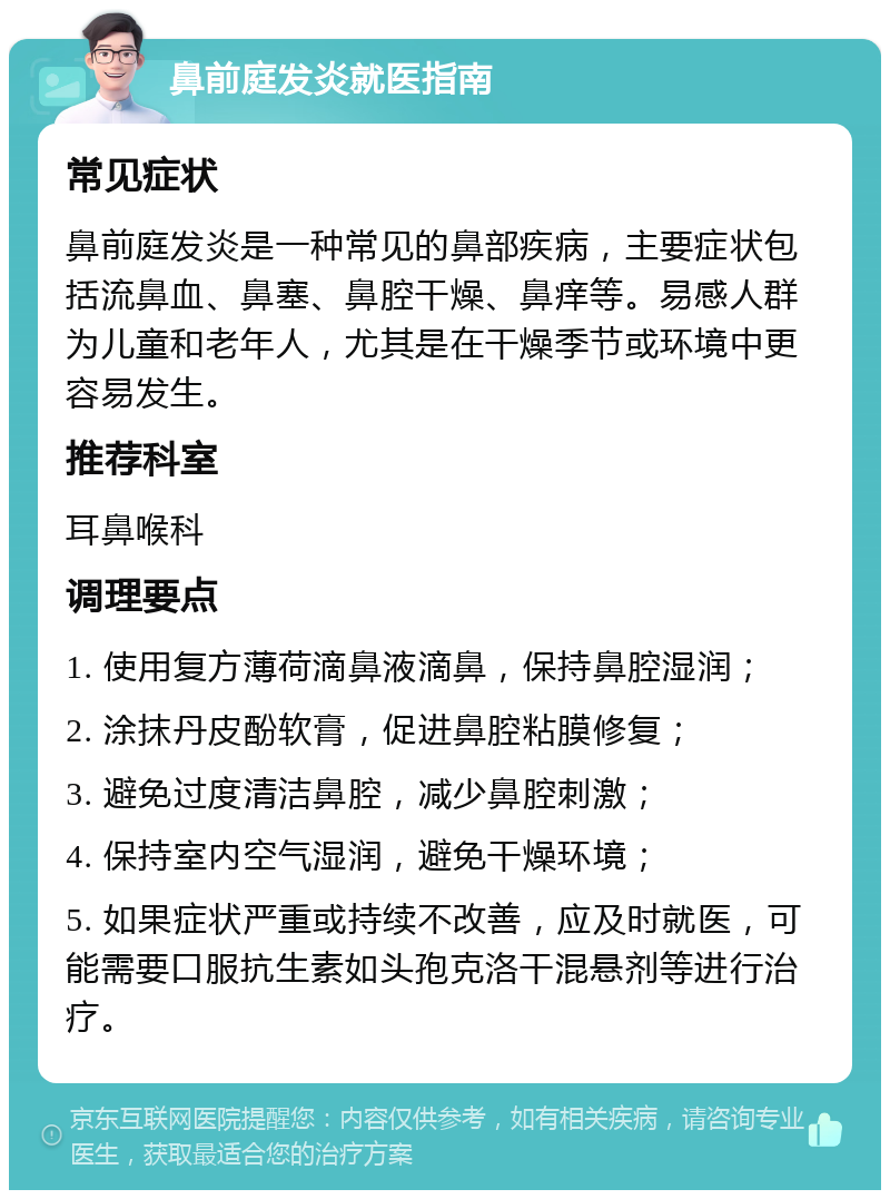 鼻前庭发炎就医指南 常见症状 鼻前庭发炎是一种常见的鼻部疾病，主要症状包括流鼻血、鼻塞、鼻腔干燥、鼻痒等。易感人群为儿童和老年人，尤其是在干燥季节或环境中更容易发生。 推荐科室 耳鼻喉科 调理要点 1. 使用复方薄荷滴鼻液滴鼻，保持鼻腔湿润； 2. 涂抹丹皮酚软膏，促进鼻腔粘膜修复； 3. 避免过度清洁鼻腔，减少鼻腔刺激； 4. 保持室内空气湿润，避免干燥环境； 5. 如果症状严重或持续不改善，应及时就医，可能需要口服抗生素如头孢克洛干混悬剂等进行治疗。